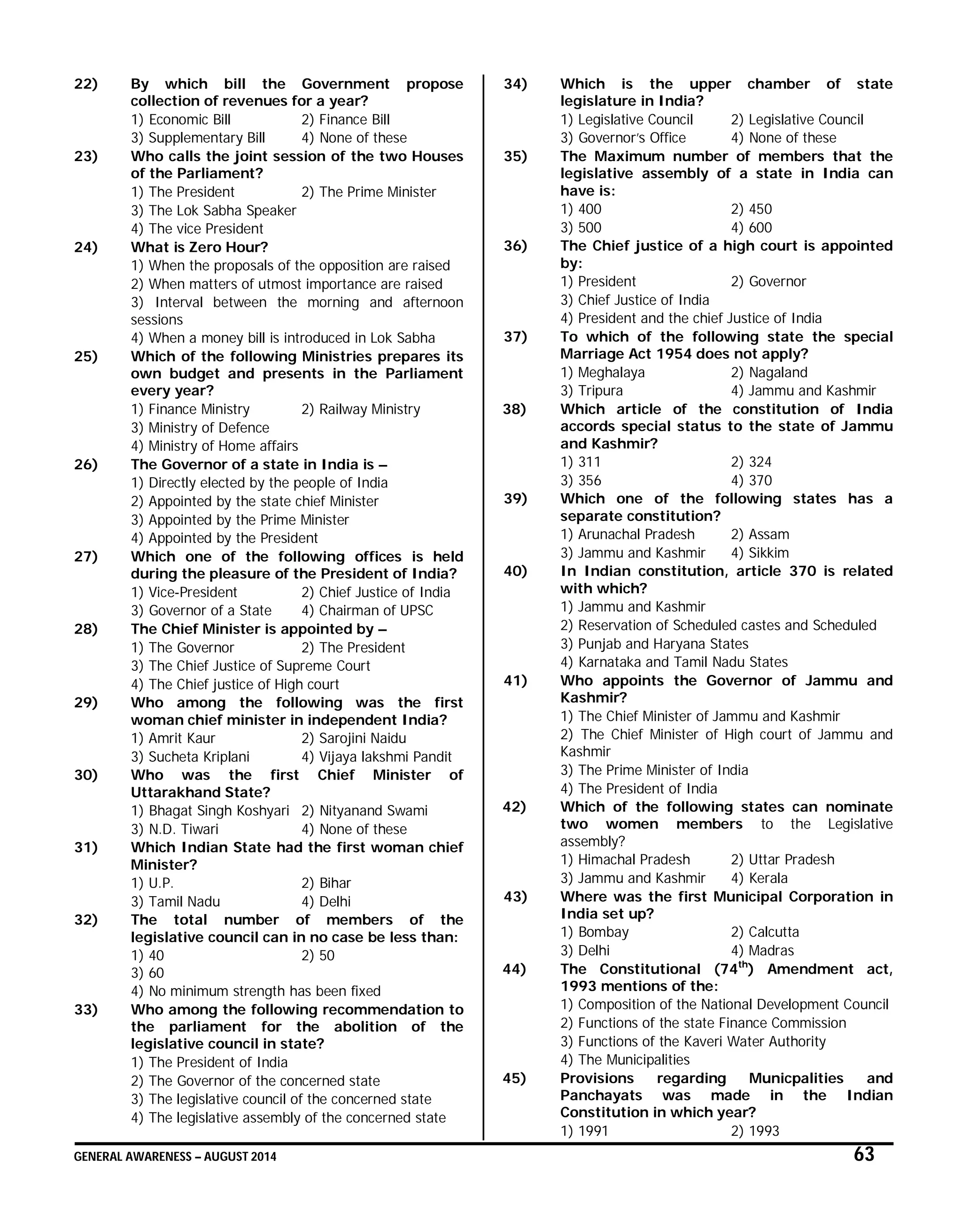 GENERAL AWARENESS – AUGUST 2014 63
22) By which bill the Government propose
collection of revenues for a year?
1) Economic Bill 2) Finance Bill
3) Supplementary Bill 4) None of these
23) Who calls the joint session of the two Houses
of the Parliament?
1) The President 2) The Prime Minister
3) The Lok Sabha Speaker
4) The vice President
24) What is Zero Hour?
1) When the proposals of the opposition are raised
2) When matters of utmost importance are raised
3) Interval between the morning and afternoon
sessions
4) When a money bill is introduced in Lok Sabha
25) Which of the following Ministries prepares its
own budget and presents in the Parliament
every year?
1) Finance Ministry 2) Railway Ministry
3) Ministry of Defence
4) Ministry of Home affairs
26) The Governor of a state in India is –
1) Directly elected by the people of India
2) Appointed by the state chief Minister
3) Appointed by the Prime Minister
4) Appointed by the President
27) Which one of the following offices is held
during the pleasure of the President of India?
1) Vice-President 2) Chief Justice of India
3) Governor of a State 4) Chairman of UPSC
28) The Chief Minister is appointed by –
1) The Governor 2) The President
3) The Chief Justice of Supreme Court
4) The Chief justice of High court
29) Who among the following was the first
woman chief minister in independent India?
1) Amrit Kaur 2) Sarojini Naidu
3) Sucheta Kriplani 4) Vijaya lakshmi Pandit
30) Who was the first Chief Minister of
Uttarakhand State?
1) Bhagat Singh Koshyari 2) Nityanand Swami
3) N.D. Tiwari 4) None of these
31) Which Indian State had the first woman chief
Minister?
1) U.P. 2) Bihar
3) Tamil Nadu 4) Delhi
32) The total number of members of the
legislative council can in no case be less than:
1) 40 2) 50
3) 60
4) No minimum strength has been fixed
33) Who among the following recommendation to
the parliament for the abolition of the
legislative council in state?
1) The President of India
2) The Governor of the concerned state
3) The legislative council of the concerned state
4) The legislative assembly of the concerned state
34) Which is the upper chamber of state
legislature in India?
1) Legislative Council 2) Legislative Council
3) Governor’s Office 4) None of these
35) The Maximum number of members that the
legislative assembly of a state in India can
have is:
1) 400 2) 450
3) 500 4) 600
36) The Chief justice of a high court is appointed
by:
1) President 2) Governor
3) Chief Justice of India
4) President and the chief Justice of India
37) To which of the following state the special
Marriage Act 1954 does not apply?
1) Meghalaya 2) Nagaland
3) Tripura 4) Jammu and Kashmir
38) Which article of the constitution of India
accords special status to the state of Jammu
and Kashmir?
1) 311 2) 324
3) 356 4) 370
39) Which one of the following states has a
separate constitution?
1) Arunachal Pradesh 2) Assam
3) Jammu and Kashmir 4) Sikkim
40) In Indian constitution, article 370 is related
with which?
1) Jammu and Kashmir
2) Reservation of Scheduled castes and Scheduled
3) Punjab and Haryana States
4) Karnataka and Tamil Nadu States
41) Who appoints the Governor of Jammu and
Kashmir?
1) The Chief Minister of Jammu and Kashmir
2) The Chief Minister of High court of Jammu and
Kashmir
3) The Prime Minister of India
4) The President of India
42) Which of the following states can nominate
two women members to the Legislative
assembly?
1) Himachal Pradesh 2) Uttar Pradesh
3) Jammu and Kashmir 4) Kerala
43) Where was the first Municipal Corporation in
India set up?
1) Bombay 2) Calcutta
3) Delhi 4) Madras
44) The Constitutional (74th
) Amendment act,
1993 mentions of the:
1) Composition of the National Development Council
2) Functions of the state Finance Commission
3) Functions of the Kaveri Water Authority
4) The Municipalities
45) Provisions regarding Municpalities and
Panchayats was made in the Indian
Constitution in which year?
1) 1991 2) 1993
 