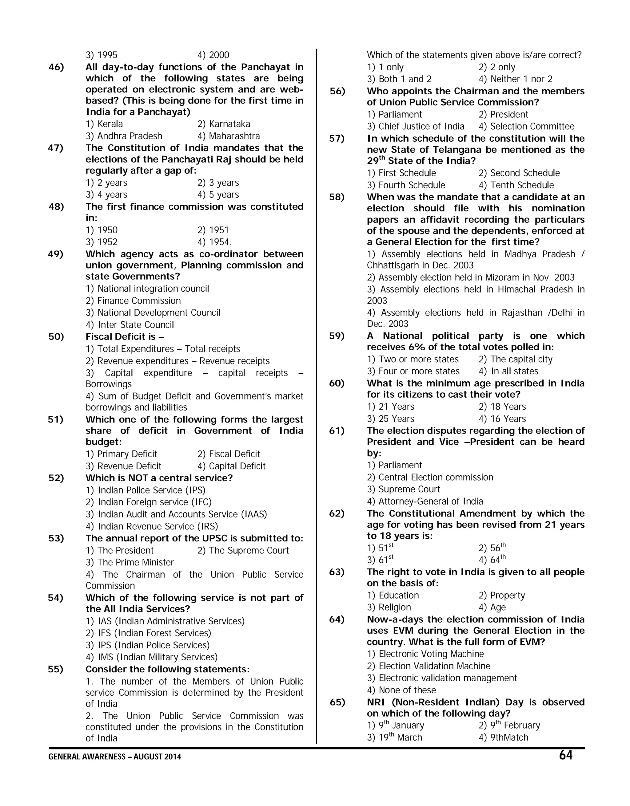 GENERAL AWARENESS – AUGUST 2014 64
3) 1995 4) 2000
46) All day-to-day functions of the Panchayat in
which of the following states are being
operated on electronic system and are web-
based? (This is being done for the first time in
India for a Panchayat)
1) Kerala 2) Karnataka
3) Andhra Pradesh 4) Maharashtra
47) The Constitution of India mandates that the
elections of the Panchayati Raj should be held
regularly after a gap of:
1) 2 years 2) 3 years
3) 4 years 4) 5 years
48) The first finance commission was constituted
in:
1) 1950 2) 1951
3) 1952 4) 1954.
49) Which agency acts as co-ordinator between
union government, Planning commission and
state Governments?
1) National integration council
2) Finance Commission
3) National Development Council
4) Inter State Council
50) Fiscal Deficit is –
1) Total Expenditures – Total receipts
2) Revenue expenditures – Revenue receipts
3) Capital expenditure – capital receipts –
Borrowings
4) Sum of Budget Deficit and Government’s market
borrowings and liabilities
51) Which one of the following forms the largest
share of deficit in Government of India
budget:
1) Primary Deficit 2) Fiscal Deficit
3) Revenue Deficit 4) Capital Deficit
52) Which is NOT a central service?
1) Indian Police Service (IPS)
2) Indian Foreign service (IFC)
3) Indian Audit and Accounts Service (IAAS)
4) Indian Revenue Service (IRS)
53) The annual report of the UPSC is submitted to:
1) The President 2) The Supreme Court
3) The Prime Minister
4) The Chairman of the Union Public Service
Commission
54) Which of the following service is not part of
the All India Services?
1) IAS (Indian Administrative Services)
2) IFS (Indian Forest Services)
3) IPS (Indian Police Services)
4) IMS (Indian Military Services)
55) Consider the following statements:
1. The number of the Members of Union Public
service Commission is determined by the President
of India
2. The Union Public Service Commission was
constituted under the provisions in the Constitution
of India
Which of the statements given above is/are correct?
1) 1 only 2) 2 only
3) Both 1 and 2 4) Neither 1 nor 2
56) Who appoints the Chairman and the members
of Union Public Service Commission?
1) Parliament 2) President
3) Chief Justice of India 4) Selection Committee
57) In which schedule of the constitution will the
new State of Telangana be mentioned as the
29th
State of the India?
1) First Schedule 2) Second Schedule
3) Fourth Schedule 4) Tenth Schedule
58) When was the mandate that a candidate at an
election should file with his nomination
papers an affidavit recording the particulars
of the spouse and the dependents, enforced at
a General Election for the first time?
1) Assembly elections held in Madhya Pradesh /
Chhattisgarh in Dec. 2003
2) Assembly election held in Mizoram in Nov. 2003
3) Assembly elections held in Himachal Pradesh in
2003
4) Assembly elections held in Rajasthan /Delhi in
Dec. 2003
59) A National political party is one which
receives 6% of the total votes polled in:
1) Two or more states 2) The capital city
3) Four or more states 4) In all states
60) What is the minimum age prescribed in India
for its citizens to cast their vote?
1) 21 Years 2) 18 Years
3) 25 Years 4) 16 Years
61) The election disputes regarding the election of
President and Vice –President can be heard
by:
1) Parliament
2) Central Election commission
3) Supreme Court
4) Attorney-General of India
62) The Constitutional Amendment by which the
age for voting has been revised from 21 years
to 18 years is:
1) 51st
2) 56th
3) 61st
4) 64th
63) The right to vote in India is given to all people
on the basis of:
1) Education 2) Property
3) Religion 4) Age
64) Now-a-days the election commission of India
uses EVM during the General Election in the
country. What is the full form of EVM?
1) Electronic Voting Machine
2) Election Validation Machine
3) Electronic validation management
4) None of these
65) NRI (Non-Resident Indian) Day is observed
on which of the following day?
1) 9th
January 2) 9th
February
3) 19th
March 4) 9thMatch
 