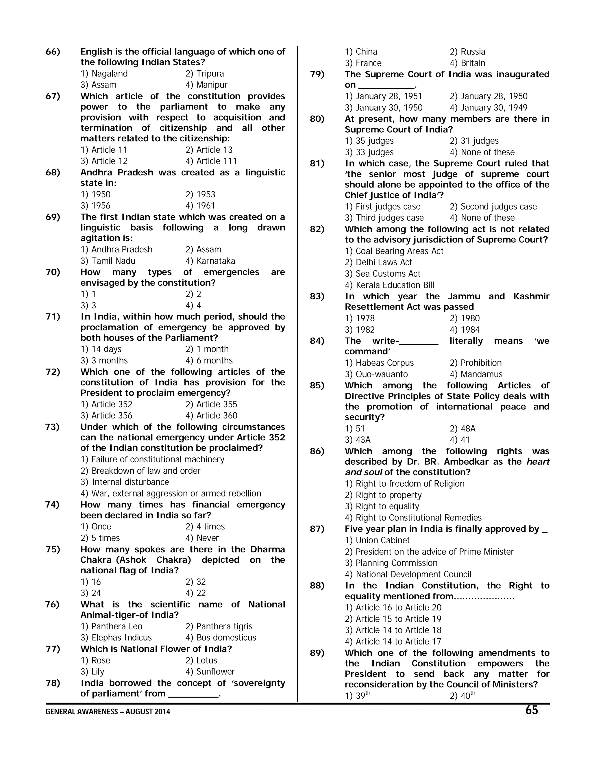 GENERAL AWARENESS – AUGUST 2014 65
66) English is the official language of which one of
the following Indian States?
1) Nagaland 2) Tripura
3) Assam 4) Manipur
67) Which article of the constitution provides
power to the parliament to make any
provision with respect to acquisition and
termination of citizenship and all other
matters related to the citizenship:
1) Article 11 2) Article 13
3) Article 12 4) Article 111
68) Andhra Pradesh was created as a linguistic
state in:
1) 1950 2) 1953
3) 1956 4) 1961
69) The first Indian state which was created on a
linguistic basis following a long drawn
agitation is:
1) Andhra Pradesh 2) Assam
3) Tamil Nadu 4) Karnataka
70) How many types of emergencies are
envisaged by the constitution?
1) 1 2) 2
3) 3 4) 4
71) In India, within how much period, should the
proclamation of emergency be approved by
both houses of the Parliament?
1) 14 days 2) 1 month
3) 3 months 4) 6 months
72) Which one of the following articles of the
constitution of India has provision for the
President to proclaim emergency?
1) Article 352 2) Article 355
3) Article 356 4) Article 360
73) Under which of the following circumstances
can the national emergency under Article 352
of the Indian constitution be proclaimed?
1) Failure of constitutional machinery
2) Breakdown of law and order
3) Internal disturbance
4) War, external aggression or armed rebellion
74) How many times has financial emergency
been declared in India so far?
1) Once 2) 4 times
2) 5 times 4) Never
75) How many spokes are there in the Dharma
Chakra (Ashok Chakra) depicted on the
national flag of India?
1) 16 2) 32
3) 24 4) 22
76) What is the scientific name of National
Animal-tiger-of India?
1) Panthera Leo 2) Panthera tigris
3) Elephas Indicus 4) Bos domesticus
77) Which is National Flower of India?
1) Rose 2) Lotus
3) Lily 4) Sunflower
78) India borrowed the concept of ‘sovereignty
of parliament’ from _________.
1) China 2) Russia
3) France 4) Britain
79) The Supreme Court of India was inaugurated
on __________.
1) January 28, 1951 2) January 28, 1950
3) January 30, 1950 4) January 30, 1949
80) At present, how many members are there in
Supreme Court of India?
1) 35 judges 2) 31 judges
3) 33 judges 4) None of these
81) In which case, the Supreme Court ruled that
‘the senior most judge of supreme court
should alone be appointed to the office of the
Chief justice of India’?
1) First judges case 2) Second judges case
3) Third judges case 4) None of these
82) Which among the following act is not related
to the advisory jurisdiction of Supreme Court?
1) Coal Bearing Areas Act
2) Delhi Laws Act
3) Sea Customs Act
4) Kerala Education Bill
83) In which year the Jammu and Kashmir
Resettlement Act was passed
1) 1978 2) 1980
3) 1982 4) 1984
84) The write-_______ literally means ‘we
command’
1) Habeas Corpus 2) Prohibition
3) Quo-wauanto 4) Mandamus
85) Which among the following Articles of
Directive Principles of State Policy deals with
the promotion of international peace and
security?
1) 51 2) 48A
3) 43A 4) 41
86) Which among the following rights was
described by Dr. BR. Ambedkar as the heart
and soul of the constitution?
1) Right to freedom of Religion
2) Right to property
3) Right to equality
4) Right to Constitutional Remedies
87) Five year plan in India is finally approved by _
1) Union Cabinet
2) President on the advice of Prime Minister
3) Planning Commission
4) National Development Council
88) In the Indian Constitution, the Right to
equality mentioned from…………………
1) Article 16 to Article 20
2) Article 15 to Article 19
3) Article 14 to Article 18
4) Article 14 to Article 17
89) Which one of the following amendments to
the Indian Constitution empowers the
President to send back any matter for
reconsideration by the Council of Ministers?
1) 39th
2) 40th
 