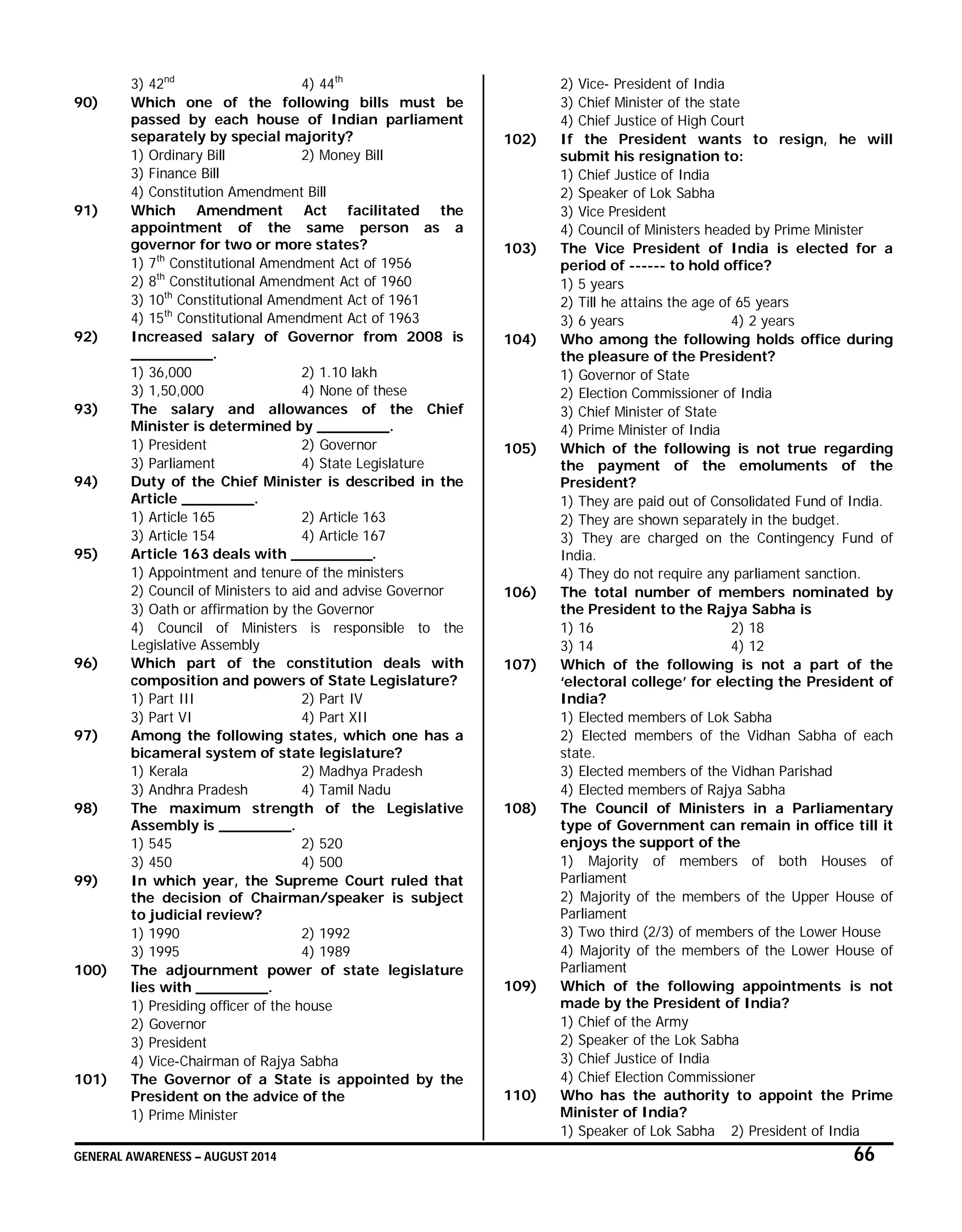 GENERAL AWARENESS – AUGUST 2014 66
3) 42nd
4) 44th
90) Which one of the following bills must be
passed by each house of Indian parliament
separately by special majority?
1) Ordinary Bill 2) Money Bill
3) Finance Bill
4) Constitution Amendment Bill
91) Which Amendment Act facilitated the
appointment of the same person as a
governor for two or more states?
1) 7th
Constitutional Amendment Act of 1956
2) 8th
Constitutional Amendment Act of 1960
3) 10th
Constitutional Amendment Act of 1961
4) 15th
Constitutional Amendment Act of 1963
92) Increased salary of Governor from 2008 is
_________.
1) 36,000 2) 1.10 lakh
3) 1,50,000 4) None of these
93) The salary and allowances of the Chief
Minister is determined by ________.
1) President 2) Governor
3) Parliament 4) State Legislature
94) Duty of the Chief Minister is described in the
Article ________.
1) Article 165 2) Article 163
3) Article 154 4) Article 167
95) Article 163 deals with _________.
1) Appointment and tenure of the ministers
2) Council of Ministers to aid and advise Governor
3) Oath or affirmation by the Governor
4) Council of Ministers is responsible to the
Legislative Assembly
96) Which part of the constitution deals with
composition and powers of State Legislature?
1) Part III 2) Part IV
3) Part VI 4) Part XII
97) Among the following states, which one has a
bicameral system of state legislature?
1) Kerala 2) Madhya Pradesh
3) Andhra Pradesh 4) Tamil Nadu
98) The maximum strength of the Legislative
Assembly is ________.
1) 545 2) 520
3) 450 4) 500
99) In which year, the Supreme Court ruled that
the decision of Chairman/speaker is subject
to judicial review?
1) 1990 2) 1992
3) 1995 4) 1989
100) The adjournment power of state legislature
lies with ________.
1) Presiding officer of the house
2) Governor
3) President
4) Vice-Chairman of Rajya Sabha
101) The Governor of a State is appointed by the
President on the advice of the
1) Prime Minister
2) Vice- President of India
3) Chief Minister of the state
4) Chief Justice of High Court
102) If the President wants to resign, he will
submit his resignation to:
1) Chief Justice of India
2) Speaker of Lok Sabha
3) Vice President
4) Council of Ministers headed by Prime Minister
103) The Vice President of India is elected for a
period of ------ to hold office?
1) 5 years
2) Till he attains the age of 65 years
3) 6 years 4) 2 years
104) Who among the following holds office during
the pleasure of the President?
1) Governor of State
2) Election Commissioner of India
3) Chief Minister of State
4) Prime Minister of India
105) Which of the following is not true regarding
the payment of the emoluments of the
President?
1) They are paid out of Consolidated Fund of India.
2) They are shown separately in the budget.
3) They are charged on the Contingency Fund of
India.
4) They do not require any parliament sanction.
106) The total number of members nominated by
the President to the Rajya Sabha is
1) 16 2) 18
3) 14 4) 12
107) Which of the following is not a part of the
‘electoral college’ for electing the President of
India?
1) Elected members of Lok Sabha
2) Elected members of the Vidhan Sabha of each
state.
3) Elected members of the Vidhan Parishad
4) Elected members of Rajya Sabha
108) The Council of Ministers in a Parliamentary
type of Government can remain in office till it
enjoys the support of the
1) Majority of members of both Houses of
Parliament
2) Majority of the members of the Upper House of
Parliament
3) Two third (2/3) of members of the Lower House
4) Majority of the members of the Lower House of
Parliament
109) Which of the following appointments is not
made by the President of India?
1) Chief of the Army
2) Speaker of the Lok Sabha
3) Chief Justice of India
4) Chief Election Commissioner
110) Who has the authority to appoint the Prime
Minister of India?
1) Speaker of Lok Sabha 2) President of India
 