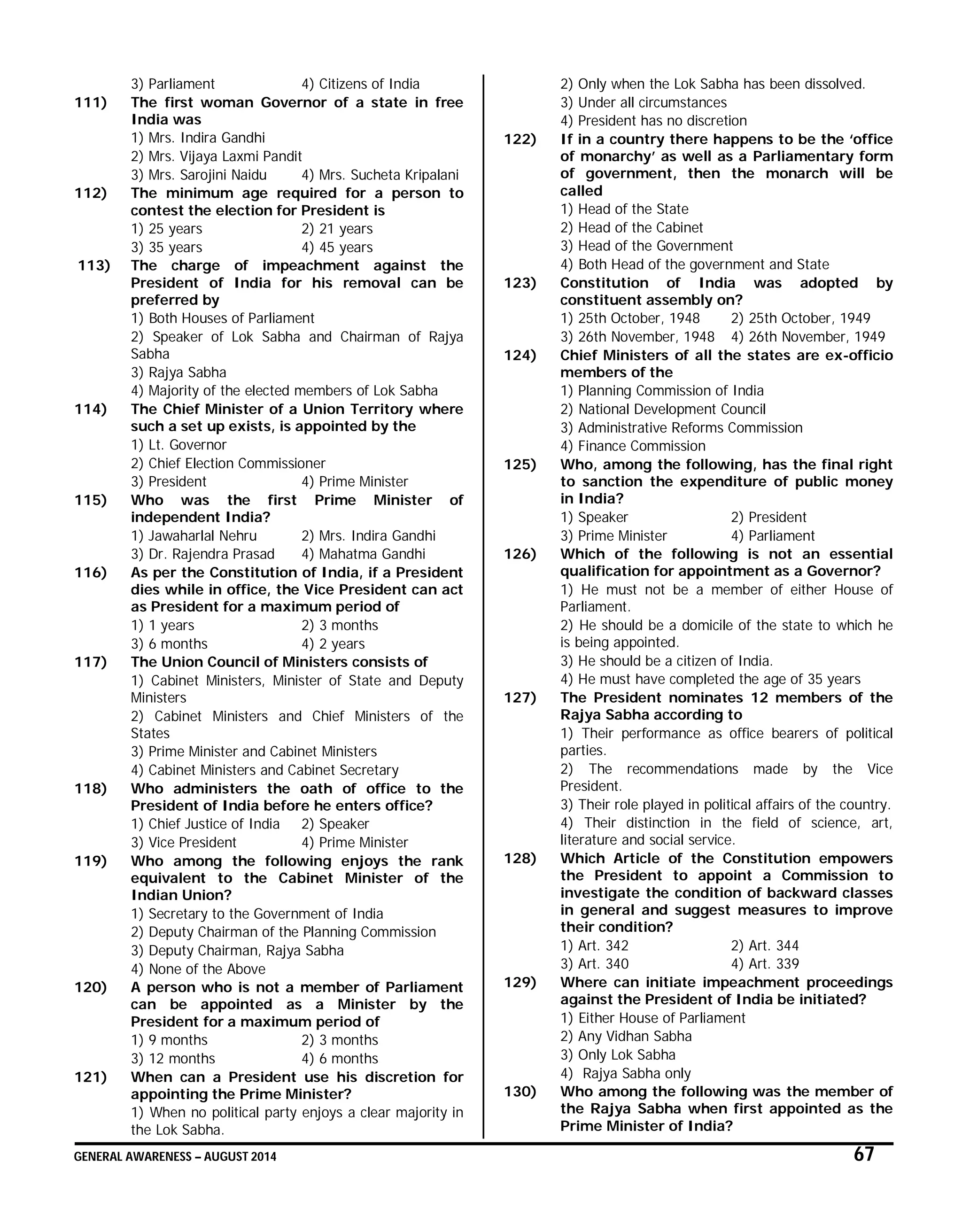 GENERAL AWARENESS – AUGUST 2014 67
3) Parliament 4) Citizens of India
111) The first woman Governor of a state in free
India was
1) Mrs. Indira Gandhi
2) Mrs. Vijaya Laxmi Pandit
3) Mrs. Sarojini Naidu 4) Mrs. Sucheta Kripalani
112) The minimum age required for a person to
contest the election for President is
1) 25 years 2) 21 years
3) 35 years 4) 45 years
113) The charge of impeachment against the
President of India for his removal can be
preferred by
1) Both Houses of Parliament
2) Speaker of Lok Sabha and Chairman of Rajya
Sabha
3) Rajya Sabha
4) Majority of the elected members of Lok Sabha
114) The Chief Minister of a Union Territory where
such a set up exists, is appointed by the
1) Lt. Governor
2) Chief Election Commissioner
3) President 4) Prime Minister
115) Who was the first Prime Minister of
independent India?
1) Jawaharlal Nehru 2) Mrs. Indira Gandhi
3) Dr. Rajendra Prasad 4) Mahatma Gandhi
116) As per the Constitution of India, if a President
dies while in office, the Vice President can act
as President for a maximum period of
1) 1 years 2) 3 months
3) 6 months 4) 2 years
117) The Union Council of Ministers consists of
1) Cabinet Ministers, Minister of State and Deputy
Ministers
2) Cabinet Ministers and Chief Ministers of the
States
3) Prime Minister and Cabinet Ministers
4) Cabinet Ministers and Cabinet Secretary
118) Who administers the oath of office to the
President of India before he enters office?
1) Chief Justice of India 2) Speaker
3) Vice President 4) Prime Minister
119) Who among the following enjoys the rank
equivalent to the Cabinet Minister of the
Indian Union?
1) Secretary to the Government of India
2) Deputy Chairman of the Planning Commission
3) Deputy Chairman, Rajya Sabha
4) None of the Above
120) A person who is not a member of Parliament
can be appointed as a Minister by the
President for a maximum period of
1) 9 months 2) 3 months
3) 12 months 4) 6 months
121) When can a President use his discretion for
appointing the Prime Minister?
1) When no political party enjoys a clear majority in
the Lok Sabha.
2) Only when the Lok Sabha has been dissolved.
3) Under all circumstances
4) President has no discretion
122) If in a country there happens to be the ‘office
of monarchy’ as well as a Parliamentary form
of government, then the monarch will be
called
1) Head of the State
2) Head of the Cabinet
3) Head of the Government
4) Both Head of the government and State
123) Constitution of India was adopted by
constituent assembly on?
1) 25th October, 1948 2) 25th October, 1949
3) 26th November, 1948 4) 26th November, 1949
124) Chief Ministers of all the states are ex-officio
members of the
1) Planning Commission of India
2) National Development Council
3) Administrative Reforms Commission
4) Finance Commission
125) Who, among the following, has the final right
to sanction the expenditure of public money
in India?
1) Speaker 2) President
3) Prime Minister 4) Parliament
126) Which of the following is not an essential
qualification for appointment as a Governor?
1) He must not be a member of either House of
Parliament.
2) He should be a domicile of the state to which he
is being appointed.
3) He should be a citizen of India.
4) He must have completed the age of 35 years
127) The President nominates 12 members of the
Rajya Sabha according to
1) Their performance as office bearers of political
parties.
2) The recommendations made by the Vice
President.
3) Their role played in political affairs of the country.
4) Their distinction in the field of science, art,
literature and social service.
128) Which Article of the Constitution empowers
the President to appoint a Commission to
investigate the condition of backward classes
in general and suggest measures to improve
their condition?
1) Art. 342 2) Art. 344
3) Art. 340 4) Art. 339
129) Where can initiate impeachment proceedings
against the President of India be initiated?
1) Either House of Parliament
2) Any Vidhan Sabha
3) Only Lok Sabha
4) Rajya Sabha only
130) Who among the following was the member of
the Rajya Sabha when first appointed as the
Prime Minister of India?
 