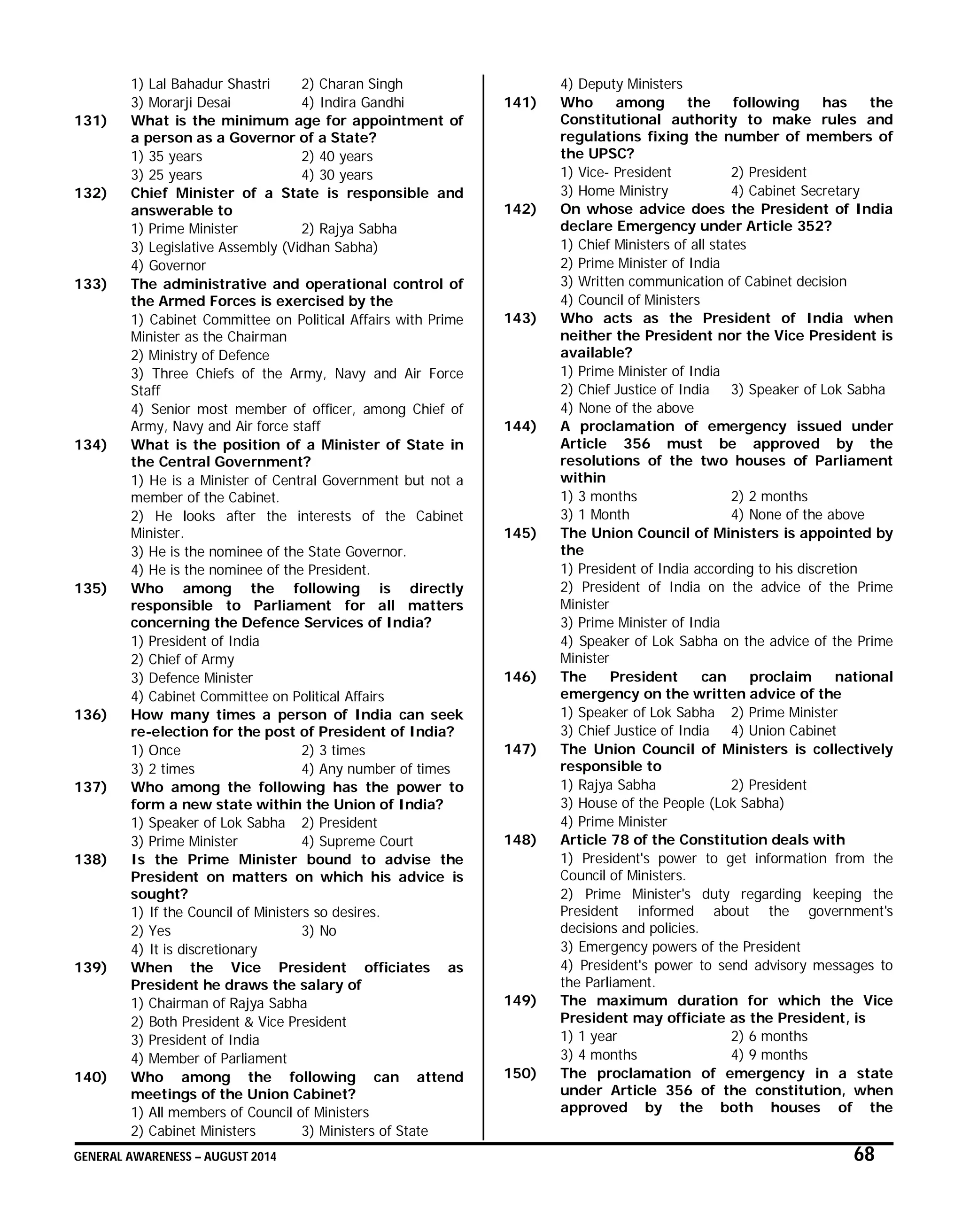 GENERAL AWARENESS – AUGUST 2014 68
1) Lal Bahadur Shastri 2) Charan Singh
3) Morarji Desai 4) Indira Gandhi
131) What is the minimum age for appointment of
a person as a Governor of a State?
1) 35 years 2) 40 years
3) 25 years 4) 30 years
132) Chief Minister of a State is responsible and
answerable to
1) Prime Minister 2) Rajya Sabha
3) Legislative Assembly (Vidhan Sabha)
4) Governor
133) The administrative and operational control of
the Armed Forces is exercised by the
1) Cabinet Committee on Political Affairs with Prime
Minister as the Chairman
2) Ministry of Defence
3) Three Chiefs of the Army, Navy and Air Force
Staff
4) Senior most member of officer, among Chief of
Army, Navy and Air force staff
134) What is the position of a Minister of State in
the Central Government?
1) He is a Minister of Central Government but not a
member of the Cabinet.
2) He looks after the interests of the Cabinet
Minister.
3) He is the nominee of the State Governor.
4) He is the nominee of the President.
135) Who among the following is directly
responsible to Parliament for all matters
concerning the Defence Services of India?
1) President of India
2) Chief of Army
3) Defence Minister
4) Cabinet Committee on Political Affairs
136) How many times a person of India can seek
re-election for the post of President of India?
1) Once 2) 3 times
3) 2 times 4) Any number of times
137) Who among the following has the power to
form a new state within the Union of India?
1) Speaker of Lok Sabha 2) President
3) Prime Minister 4) Supreme Court
138) Is the Prime Minister bound to advise the
President on matters on which his advice is
sought?
1) If the Council of Ministers so desires.
2) Yes 3) No
4) It is discretionary
139) When the Vice President officiates as
President he draws the salary of
1) Chairman of Rajya Sabha
2) Both President & Vice President
3) President of India
4) Member of Parliament
140) Who among the following can attend
meetings of the Union Cabinet?
1) All members of Council of Ministers
2) Cabinet Ministers 3) Ministers of State
4) Deputy Ministers
141) Who among the following has the
Constitutional authority to make rules and
regulations fixing the number of members of
the UPSC?
1) Vice- President 2) President
3) Home Ministry 4) Cabinet Secretary
142) On whose advice does the President of India
declare Emergency under Article 352?
1) Chief Ministers of all states
2) Prime Minister of India
3) Written communication of Cabinet decision
4) Council of Ministers
143) Who acts as the President of India when
neither the President nor the Vice President is
available?
1) Prime Minister of India
2) Chief Justice of India 3) Speaker of Lok Sabha
4) None of the above
144) A proclamation of emergency issued under
Article 356 must be approved by the
resolutions of the two houses of Parliament
within
1) 3 months 2) 2 months
3) 1 Month 4) None of the above
145) The Union Council of Ministers is appointed by
the
1) President of India according to his discretion
2) President of India on the advice of the Prime
Minister
3) Prime Minister of India
4) Speaker of Lok Sabha on the advice of the Prime
Minister
146) The President can proclaim national
emergency on the written advice of the
1) Speaker of Lok Sabha 2) Prime Minister
3) Chief Justice of India 4) Union Cabinet
147) The Union Council of Ministers is collectively
responsible to
1) Rajya Sabha 2) President
3) House of the People (Lok Sabha)
4) Prime Minister
148) Article 78 of the Constitution deals with
1) President's power to get information from the
Council of Ministers.
2) Prime Minister's duty regarding keeping the
President informed about the government's
decisions and policies.
3) Emergency powers of the President
4) President's power to send advisory messages to
the Parliament.
149) The maximum duration for which the Vice
President may officiate as the President, is
1) 1 year 2) 6 months
3) 4 months 4) 9 months
150) The proclamation of emergency in a state
under Article 356 of the constitution, when
approved by the both houses of the
 