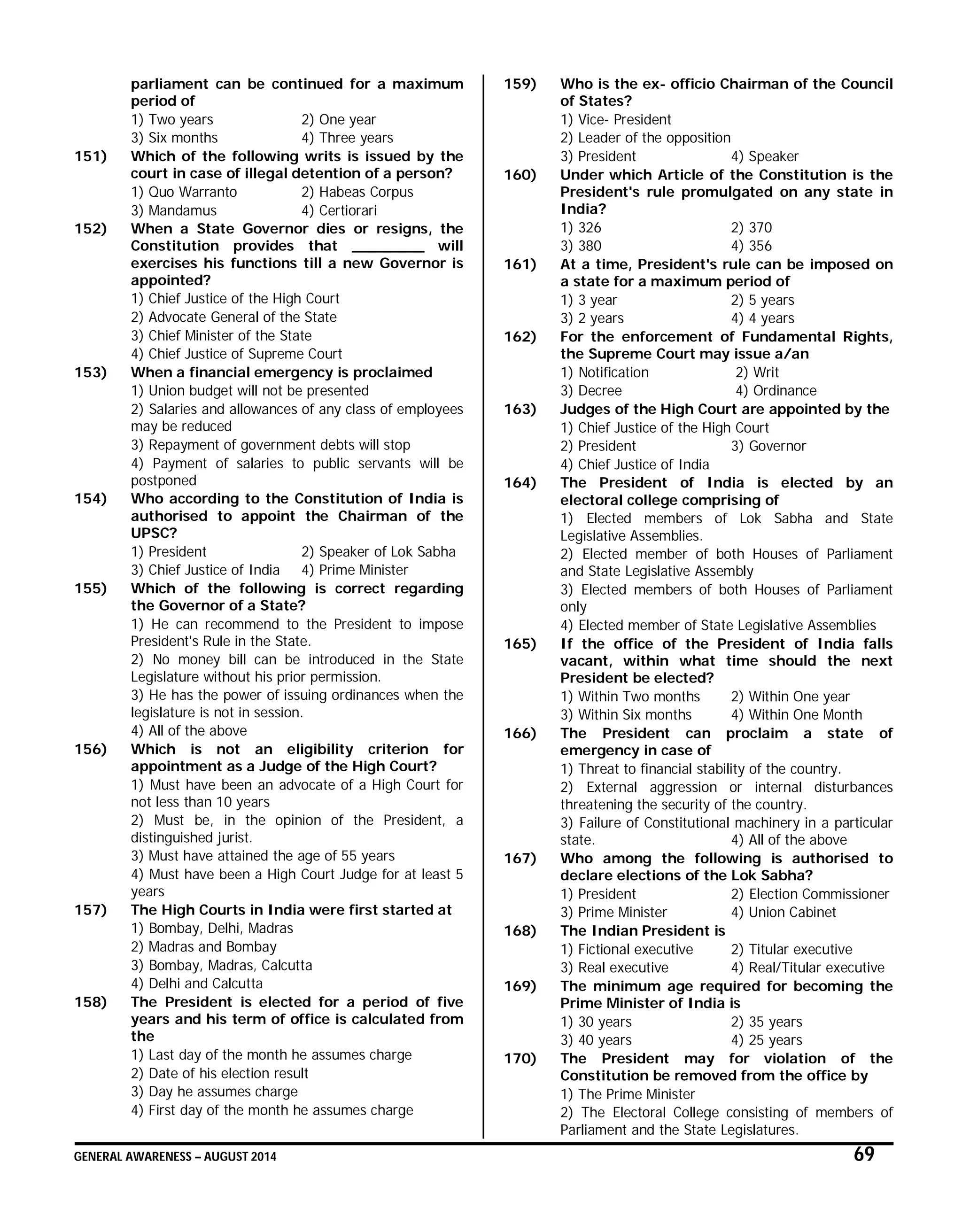 GENERAL AWARENESS – AUGUST 2014 69
parliament can be continued for a maximum
period of
1) Two years 2) One year
3) Six months 4) Three years
151) Which of the following writs is issued by the
court in case of illegal detention of a person?
1) Quo Warranto 2) Habeas Corpus
3) Mandamus 4) Certiorari
152) When a State Governor dies or resigns, the
Constitution provides that ________ will
exercises his functions till a new Governor is
appointed?
1) Chief Justice of the High Court
2) Advocate General of the State
3) Chief Minister of the State
4) Chief Justice of Supreme Court
153) When a financial emergency is proclaimed
1) Union budget will not be presented
2) Salaries and allowances of any class of employees
may be reduced
3) Repayment of government debts will stop
4) Payment of salaries to public servants will be
postponed
154) Who according to the Constitution of India is
authorised to appoint the Chairman of the
UPSC?
1) President 2) Speaker of Lok Sabha
3) Chief Justice of India 4) Prime Minister
155) Which of the following is correct regarding
the Governor of a State?
1) He can recommend to the President to impose
President's Rule in the State.
2) No money bill can be introduced in the State
Legislature without his prior permission.
3) He has the power of issuing ordinances when the
legislature is not in session.
4) All of the above
156) Which is not an eligibility criterion for
appointment as a Judge of the High Court?
1) Must have been an advocate of a High Court for
not less than 10 years
2) Must be, in the opinion of the President, a
distinguished jurist.
3) Must have attained the age of 55 years
4) Must have been a High Court Judge for at least 5
years
157) The High Courts in India were first started at
1) Bombay, Delhi, Madras
2) Madras and Bombay
3) Bombay, Madras, Calcutta
4) Delhi and Calcutta
158) The President is elected for a period of five
years and his term of office is calculated from
the
1) Last day of the month he assumes charge
2) Date of his election result
3) Day he assumes charge
4) First day of the month he assumes charge
159) Who is the ex- officio Chairman of the Council
of States?
1) Vice- President
2) Leader of the opposition
3) President 4) Speaker
160) Under which Article of the Constitution is the
President's rule promulgated on any state in
India?
1) 326 2) 370
3) 380 4) 356
161) At a time, President's rule can be imposed on
a state for a maximum period of
1) 3 year 2) 5 years
3) 2 years 4) 4 years
162) For the enforcement of Fundamental Rights,
the Supreme Court may issue a/an
1) Notification 2) Writ
3) Decree 4) Ordinance
163) Judges of the High Court are appointed by the
1) Chief Justice of the High Court
2) President 3) Governor
4) Chief Justice of India
164) The President of India is elected by an
electoral college comprising of
1) Elected members of Lok Sabha and State
Legislative Assemblies.
2) Elected member of both Houses of Parliament
and State Legislative Assembly
3) Elected members of both Houses of Parliament
only
4) Elected member of State Legislative Assemblies
165) If the office of the President of India falls
vacant, within what time should the next
President be elected?
1) Within Two months 2) Within One year
3) Within Six months 4) Within One Month
166) The President can proclaim a state of
emergency in case of
1) Threat to financial stability of the country.
2) External aggression or internal disturbances
threatening the security of the country.
3) Failure of Constitutional machinery in a particular
state. 4) All of the above
167) Who among the following is authorised to
declare elections of the Lok Sabha?
1) President 2) Election Commissioner
3) Prime Minister 4) Union Cabinet
168) The Indian President is
1) Fictional executive 2) Titular executive
3) Real executive 4) Real/Titular executive
169) The minimum age required for becoming the
Prime Minister of India is
1) 30 years 2) 35 years
3) 40 years 4) 25 years
170) The President may for violation of the
Constitution be removed from the office by
1) The Prime Minister
2) The Electoral College consisting of members of
Parliament and the State Legislatures.
 