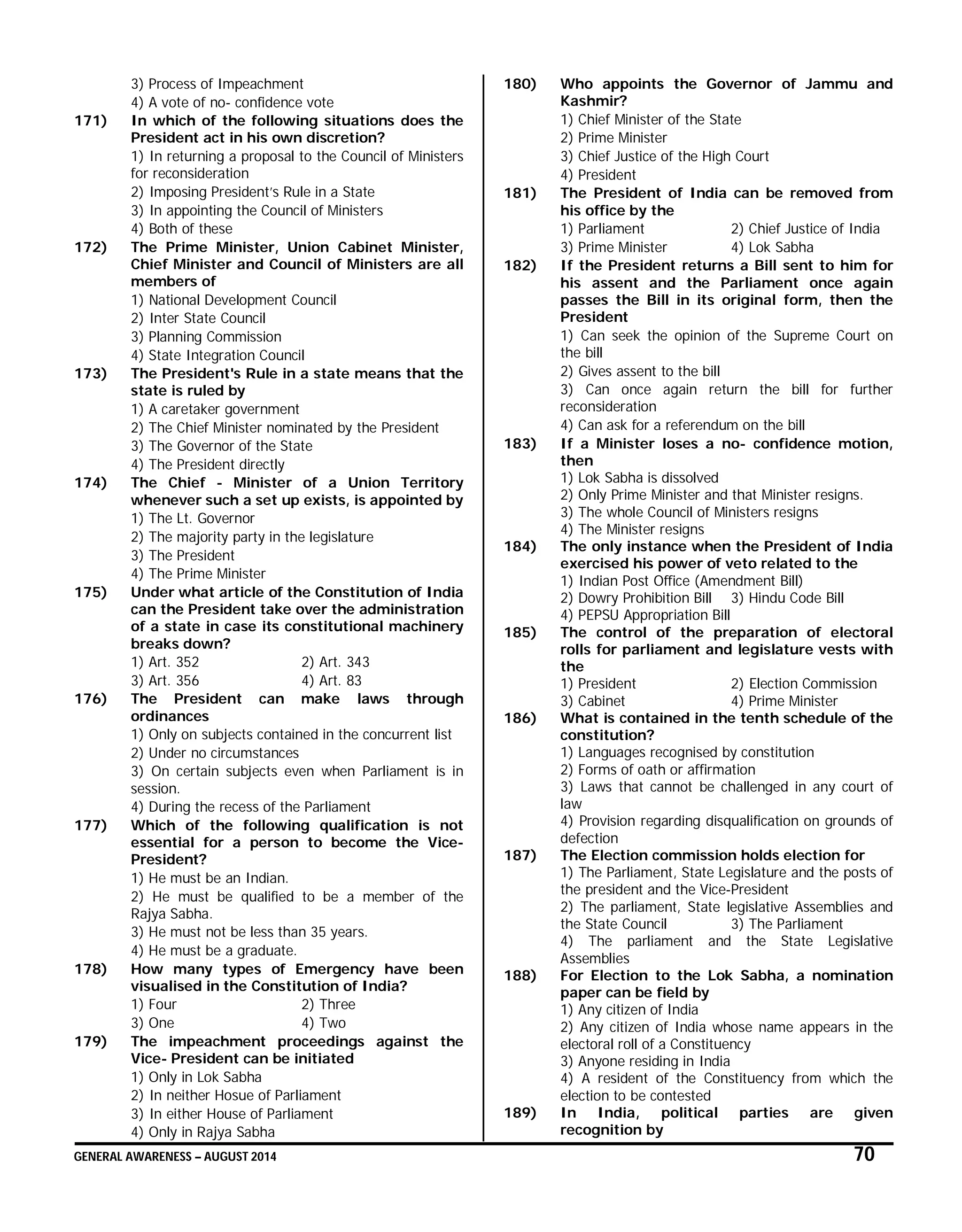 GENERAL AWARENESS – AUGUST 2014 70
3) Process of Impeachment
4) A vote of no- confidence vote
171) In which of the following situations does the
President act in his own discretion?
1) In returning a proposal to the Council of Ministers
for reconsideration
2) Imposing President’s Rule in a State
3) In appointing the Council of Ministers
4) Both of these
172) The Prime Minister, Union Cabinet Minister,
Chief Minister and Council of Ministers are all
members of
1) National Development Council
2) Inter State Council
3) Planning Commission
4) State Integration Council
173) The President's Rule in a state means that the
state is ruled by
1) A caretaker government
2) The Chief Minister nominated by the President
3) The Governor of the State
4) The President directly
174) The Chief - Minister of a Union Territory
whenever such a set up exists, is appointed by
1) The Lt. Governor
2) The majority party in the legislature
3) The President
4) The Prime Minister
175) Under what article of the Constitution of India
can the President take over the administration
of a state in case its constitutional machinery
breaks down?
1) Art. 352 2) Art. 343
3) Art. 356 4) Art. 83
176) The President can make laws through
ordinances
1) Only on subjects contained in the concurrent list
2) Under no circumstances
3) On certain subjects even when Parliament is in
session.
4) During the recess of the Parliament
177) Which of the following qualification is not
essential for a person to become the Vice-
President?
1) He must be an Indian.
2) He must be qualified to be a member of the
Rajya Sabha.
3) He must not be less than 35 years.
4) He must be a graduate.
178) How many types of Emergency have been
visualised in the Constitution of India?
1) Four 2) Three
3) One 4) Two
179) The impeachment proceedings against the
Vice- President can be initiated
1) Only in Lok Sabha
2) In neither Hosue of Parliament
3) In either House of Parliament
4) Only in Rajya Sabha
180) Who appoints the Governor of Jammu and
Kashmir?
1) Chief Minister of the State
2) Prime Minister
3) Chief Justice of the High Court
4) President
181) The President of India can be removed from
his office by the
1) Parliament 2) Chief Justice of India
3) Prime Minister 4) Lok Sabha
182) If the President returns a Bill sent to him for
his assent and the Parliament once again
passes the Bill in its original form, then the
President
1) Can seek the opinion of the Supreme Court on
the bill
2) Gives assent to the bill
3) Can once again return the bill for further
reconsideration
4) Can ask for a referendum on the bill
183) If a Minister loses a no- confidence motion,
then
1) Lok Sabha is dissolved
2) Only Prime Minister and that Minister resigns.
3) The whole Council of Ministers resigns
4) The Minister resigns
184) The only instance when the President of India
exercised his power of veto related to the
1) Indian Post Office (Amendment Bill)
2) Dowry Prohibition Bill 3) Hindu Code Bill
4) PEPSU Appropriation Bill
185) The control of the preparation of electoral
rolls for parliament and legislature vests with
the
1) President 2) Election Commission
3) Cabinet 4) Prime Minister
186) What is contained in the tenth schedule of the
constitution?
1) Languages recognised by constitution
2) Forms of oath or affirmation
3) Laws that cannot be challenged in any court of
law
4) Provision regarding disqualification on grounds of
defection
187) The Election commission holds election for
1) The Parliament, State Legislature and the posts of
the president and the Vice-President
2) The parliament, State legislative Assemblies and
the State Council 3) The Parliament
4) The parliament and the State Legislative
Assemblies
188) For Election to the Lok Sabha, a nomination
paper can be field by
1) Any citizen of India
2) Any citizen of India whose name appears in the
electoral roll of a Constituency
3) Anyone residing in India
4) A resident of the Constituency from which the
election to be contested
189) In India, political parties are given
recognition by
 
