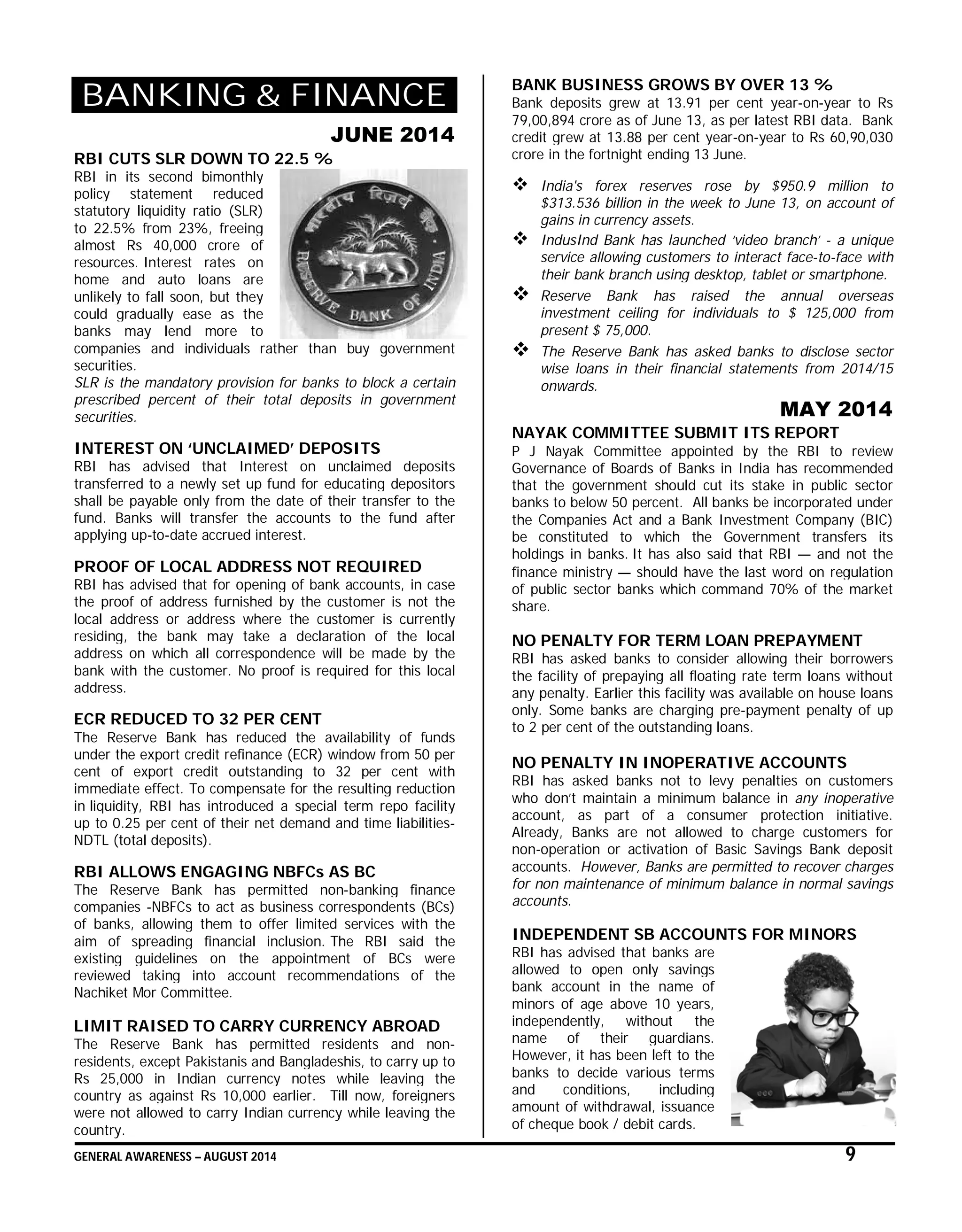 GENERAL AWARENESS – AUGUST 2014 9
BANKING & FINANCE
JUNE 2014
RBI CUTS SLR DOWN TO 22.5 %
RBI in its second bimonthly
policy statement reduced
statutory liquidity ratio (SLR)
to 22.5% from 23%, freeing
almost Rs 40,000 crore of
resources. Interest rates on
home and auto loans are
unlikely to fall soon, but they
could gradually ease as the
banks may lend more to
companies and individuals rather than buy government
securities.
SLR is the mandatory provision for banks to block a certain
prescribed percent of their total deposits in government
securities.
INTEREST ON ‘UNCLAIMED’ DEPOSITS
RBI has advised that Interest on unclaimed deposits
transferred to a newly set up fund for educating depositors
shall be payable only from the date of their transfer to the
fund. Banks will transfer the accounts to the fund after
applying up-to-date accrued interest.
PROOF OF LOCAL ADDRESS NOT REQUIRED
RBI has advised that for opening of bank accounts, in case
the proof of address furnished by the customer is not the
local address or address where the customer is currently
residing, the bank may take a declaration of the local
address on which all correspondence will be made by the
bank with the customer. No proof is required for this local
address.
ECR REDUCED TO 32 PER CENT
The Reserve Bank has reduced the availability of funds
under the export credit refinance (ECR) window from 50 per
cent of export credit outstanding to 32 per cent with
immediate effect. To compensate for the resulting reduction
in liquidity, RBI has introduced a special term repo facility
up to 0.25 per cent of their net demand and time liabilities-
NDTL (total deposits).
RBI ALLOWS ENGAGING NBFCs AS BC
The Reserve Bank has permitted non-banking finance
companies -NBFCs to act as business correspondents (BCs)
of banks, allowing them to offer limited services with the
aim of spreading financial inclusion. The RBI said the
existing guidelines on the appointment of BCs were
reviewed taking into account recommendations of the
Nachiket Mor Committee.
LIMIT RAISED TO CARRY CURRENCY ABROAD
The Reserve Bank has permitted residents and non-
residents, except Pakistanis and Bangladeshis, to carry up to
Rs 25,000 in Indian currency notes while leaving the
country as against Rs 10,000 earlier. Till now, foreigners
were not allowed to carry Indian currency while leaving the
country.
BANK BUSINESS GROWS BY OVER 13 %
Bank deposits grew at 13.91 per cent year-on-year to Rs
79,00,894 crore as of June 13, as per latest RBI data. Bank
credit grew at 13.88 per cent year-on-year to Rs 60,90,030
crore in the fortnight ending 13 June.
 India's forex reserves rose by $950.9 million to
$313.536 billion in the week to June 13, on account of
gains in currency assets.
 IndusInd Bank has launched ‘video branch’ - a unique
service allowing customers to interact face-to-face with
their bank branch using desktop, tablet or smartphone.
 Reserve Bank has raised the annual overseas
investment ceiling for individuals to $ 125,000 from
present $ 75,000.
 The Reserve Bank has asked banks to disclose sector
wise loans in their financial statements from 2014/15
onwards.
MAY 2014
NAYAK COMMITTEE SUBMIT ITS REPORT
P J Nayak Committee appointed by the RBI to review
Governance of Boards of Banks in India has recommended
that the government should cut its stake in public sector
banks to below 50 percent. All banks be incorporated under
the Companies Act and a Bank Investment Company (BIC)
be constituted to which the Government transfers its
holdings in banks. It has also said that RBI — and not the
finance ministry — should have the last word on regulation
of public sector banks which command 70% of the market
share.
NO PENALTY FOR TERM LOAN PREPAYMENT
RBI has asked banks to consider allowing their borrowers
the facility of prepaying all floating rate term loans without
any penalty. Earlier this facility was available on house loans
only. Some banks are charging pre-payment penalty of up
to 2 per cent of the outstanding loans.
NO PENALTY IN INOPERATIVE ACCOUNTS
RBI has asked banks not to levy penalties on customers
who don’t maintain a minimum balance in any inoperative
account, as part of a consumer protection initiative.
Already, Banks are not allowed to charge customers for
non-operation or activation of Basic Savings Bank deposit
accounts. However, Banks are permitted to recover charges
for non maintenance of minimum balance in normal savings
accounts.
INDEPENDENT SB ACCOUNTS FOR MINORS
RBI has advised that banks are
allowed to open only savings
bank account in the name of
minors of age above 10 years,
independently, without the
name of their guardians.
However, it has been left to the
banks to decide various terms
and conditions, including
amount of withdrawal, issuance
of cheque book / debit cards.
 