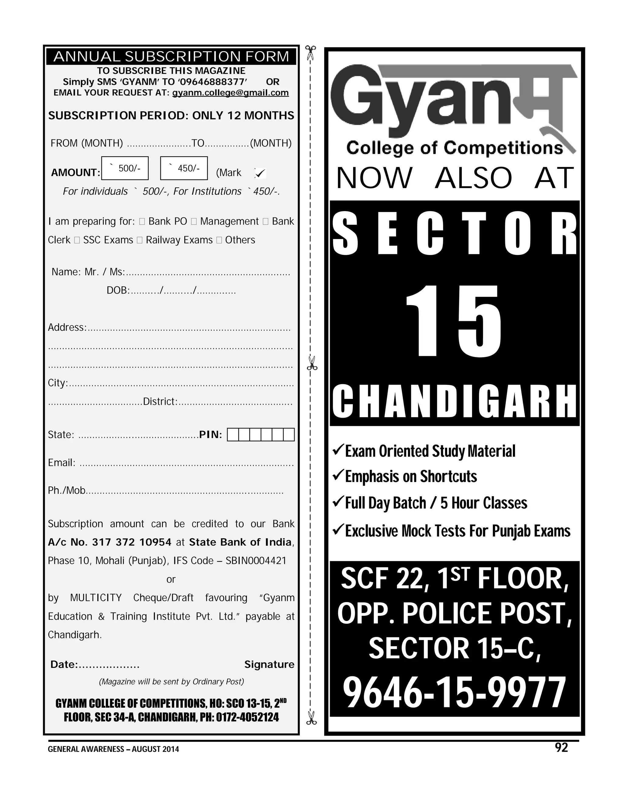 GENERAL AWARENESS – AUGUST 2014 92
ANNUAL SUBSCRIPTION FORM
TO SUBSCRIBE THIS MAGAZINE
Simply SMS ‘GYANM’ TO ‘09646888377’ OR
EMAIL YOUR REQUEST AT: gyanm.college@gmail.com
SUBSCRIPTION PERIOD: ONLY 12 MONTHS
FROM (MONTH) …………………..TO…………….(MONTH)
AMOUNT: (Mark )
For individuals ` 500/-, For Institutions `450/-.
I am preparing for: Bank PO Management Bank
Clerk SSC Exams Railway Exams Others
Name: Mr. / Ms:……………………………………………….….
DOB:……..../……..../………..…
Address:…………………………………………………………….…
………………………………………………………………………….…
…………………………………………………………………………….
City:………………………………………………………………………
…………………………….District:…………………………………..
State: ………………..…………………..PIN:
Email: …………………………………………………………………..
Ph./Mob…………………………………………………..…………
Subscription amount can be credited to our Bank
A/c No. 317 372 10954 at State Bank of India,
Phase 10, Mohali (Punjab), IFS Code – SBIN0004421
or
by MULTICITY Cheque/Draft favouring “Gyanm
Education & Training Institute Pvt. Ltd.” payable at
Chandigarh.
Date:……………… Signature
(Magazine will be sent by Ordinary Post)
GYANM COLLEGE OF COMPETITIONS, HO: SCO 13-15, 2ND
FLOOR, SEC 34-A, CHANDIGARH, PH: 0172-4052124
NOW ALSO AT
S E C T O R
1 5
CHANDIGARH
Exam Oriented Study Material
Emphasis on Shortcuts
Full Day Batch / 5 Hour Classes
Exclusive Mock Tests For Punjab Exams
SCF 22, 1ST FLOOR,
OPP. POLICE POST,
SECTOR 15–C,
9646-15-9977
` 500/- ` 450/-
 
