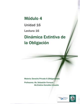  
Módulo 4
Unidad 16
Lectura 16
Dinámica Extintiva de
la Obligación
Materia: Derecho Privado II (Obligaciones)
Profesores: Ab. Sebastián Ferreyra
Ab.Cristina González Unzueta
 