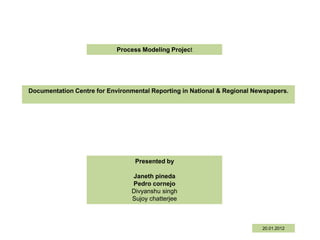 Process Modeling Project




Documentation Centre for Environmental Reporting in National & Regional Newspapers.




                                  Presented by

                                Janeth pineda
                                Pedro cornejo
                                Divyanshu singh
                                Sujoy chatterjee



                                                                          20.01.2012
 
