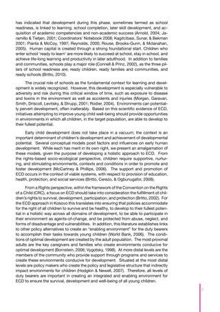 has indicated that development during this phase, sometimes termed as school
readiness, is linked to learning, school completion, later skill development, and ac-
quisition of academic competencies and non-academic success (Arnold, 2004; Ja-
ramillo & Tietjen, 2001; Coordinators’ Notebook 2008; Kagitcibasi, Sunar, & Bekman
2001; Pianta & McCoy, 1997; Reynolds, 2000; Rouse, Brooks-Gunn, & Mclanahan,
2005). Human capital is created through a strong foundational start. Children who
enter school ‘ready to learn’ are more likely to succeed at school, stay in school, and
achieve life-long learning and productivity in later adulthood. In addition to families
and communities, schools play a major role (Connell & Prinz, 2002), as the three pil-
lars of school readiness are; ready children, ready families and communities, and
ready schools (Britto, 2010).

       The crucial role of schools as the fundamental context for learning and devel-
opment is widely recognized. However, this development is especially vulnerable to
adversity and risk during this critical window of time, such as exposure to disease
and toxins in the environment as well as accidents and injuries (Morgan, Garavan,
Smith, Driscoll, Levitsky, & Strupp, 2001; Rodier, 2004). Environments can potential-
ly pervert development, often inalterably. Based on this scientific evidence of ECD,
initiatives attempting to improve young child well-being should provide opportunities
in environments in which all children, in the target population, are able to develop to
their fullest potential.

      Early child development does not take place in a vacuum; the context is an
important determinant of children’s development and achievement of developmental
potential. Several conceptual models posit factors and influences on early human
development. While each has merit in its own right, we present an amalgamation of
these models, given the purpose of developing a holistic approach to ECD. From
the rights-based socio-ecological perspective, children require supportive, nurtur-
ing, and stimulating environments, contexts and conditions in order to promote and
foster development (McCartney & Phillips, 2006). The support and promotion of
ECD occurs in the context of viable systems, with respect to provision of education,
health, protection, and social services (Britto, Cerezo, & Ogbunugafor, 2008).

       From a Rights perspective, within the framework of the Convention on the Rights
of a Child (CRC), a focus on ECD should take into consideration the fulfillment of chil-
dren’s rights to survival, development, participation, and protection (Britto, 2002). For
the ECD approach in Kosovo this translates into ensuring that policies accommodate
for the right of all children to survive and be healthy, to develop to their fullest poten-
tial in a holistic way across all domains of development, to be able to participate in
their environment as agents-of-change, and be protected from abuse, neglect, and
forms of disadvantage and vulnerabilities. In addition, this literature establishes links
to other policy alternatives to create an “enabling environment” for the duty bearers
to accomplish their tasks towards young children (World Bank, 2006). The condi-
tions of optimal development are created by the adult population. The most proximal
adults are the key caregivers and families who create environments conducive for
optimal development (Bornstein, 2006; Vygotsky, 1998). At more distal levels are the
members of the community who provide support through programs and services to
create these environments conducive for development. Situated at the most distal
levels are policy makers who create the policy and legislative structure that indirectly
impact environments for children (Hodgkin & Newell, 2007). Therefore, all levels of
duty bearers are important in creating an integrated and enabling environment for
ECD to ensure the survival, development and well-being of all young children.

                                                                                              9
 