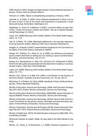 HMO solutions. (2007). Budget and legal analysis of early childhood education in
Kosovo. Pristine, Save the Children Alliance.

Hormann, E. (1999). Report on breastfeeding consultancy in Kosovo. WHO.

Jaramillo, A., & Tietjen, K. (2001). Early childhood development in Africa: can we
do more or less? A look at the impact and implications of preschools in Cape
Verde and Guinea. World Bank, Washington, D.C.

Kagitcibasi, C., Sunar, D., & Bekman, S. (2001). Long-term effects of early inter-
vention: Turkish low-income mothers and children. Journal of Applied Develop-
mental Psychology, 22, 333-61.

Lopez, A.D. (2000).Reducing child mortality. Bulletin of the World Health Organi-
zation, 78, 1173.

Hart, B., & Risley, T.R. (1995). Meaningful differences in the everyday experience
of young American children. Baltimore, MD: Paul H. Brookes Publishing Co.

Hodgkin, R., & Newell, P. (2007). Implementation handbook for the Convention on
the Rights of the Child. Geneva, Switzerland: UNICEF.

Kariger, P.K., Stoltzfus, R.J., Olney, D., et. al. (2005). Iron deficiency and physical
growth predict attainment of walking but not crawling in poorly nourished Zanzi-
bari infants. Journal of Nutrition, 135, 814-19.

Kuklina, E.V., Ramakrishnan, U., Stein, A.D., Barnhart, H.H., & Martorell, R. (2004).
Growth and diet quality are associated with the attainment of walking in rural Gua-
temalan infants. J Nutr. Dec;134(12):3296-300.

Lopez, A.D. (2000). Reducing child mortality. Bulletin of the World Health Organi-
zation, 78, 1173.

Mankiw, N.G., Romer, D. & Weil, D.N. (1992). A Contribution to the Empirics of
Economic Growth’, Quarterly Journal of Economics, vol. 107, pp. 407-37.

McCartney, K., & Phillips, D.A. (Eds.) (2006). Handbook of Early Childhood Devel-
opment. Oxford: Blackwell Publishing.

Ministry of Education, Science and Technology. (2008). Draft Education Strategic
Plan 2011-2016. Pristine, Ministry of Education, Science and Technology.

Ministry of Education Science and Technology. (2008/2009). Kosovo Education in
Figures 2008/09. Pristine, Ministry of Education, Science and Technology.

Ministry of Education, Science and Technology. (2010a). Second draft of the Cur-
riculum Framework for pre-school, primary, secondary and post-secondary edu-
cation. Pristine Ministry of Education, Science and Technology.

Ministry of Education, Science and Technology. (2010b). Kosovo Education Stra-
tegic Plan 2011-2016. Pristine Ministry of Education, Science and Technology.

Ministry of Health at al,. (2010). Perinatal Situation in Kosovo for 2000-2009. Pris-
tine Ministry of Health.

Mitrovica/e Institute for Health. (2008). An early draft of the HDR referred to this
study.

Montie, J.E., Xiang, Z., & Schweinhart, L.J. (2006). Preschool experience in 10
                                                                                          99
 