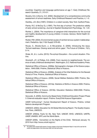 countries: Cognitive and language performance at age 7. Early Childhood Re-
        search Quarterly, 21, 313-31.

        Murphy, D.A. & Burns, C.E. (2002). Development of a comprehensive community
        assessment of school readiness. Early Childhood Research and Practice, 4, 1-5.

         Osofsky, J.D. (Ed.) (1997). Children in a violent society. New York: Guilford Press.

        Pianta, R.C. & McCoy S.J. (1997). The first day of school: The predictive validity
        of early school screening. Journal of Applied Development Psychology, 18, 1-22.

        Richter, L. (2004). The importance of caregiver-child interactions for the survival
        and healthy development of young children: A review. Geneva: World Health Or-
        ganization.

        Rodier, P.M. (2004). Environmental causes of central nervous system maldevelop-
        ment. Pediatrics. Apr;113(4 Suppl):1076-83.

        Rouse, C., Brooks-Gunn, J., & McLanahan, S. (2005). Introducing the issue,
        ‘School readiness: Closing racial and ethnic gaps’. The Future of Children, 15(1),
        5-14.

        Shala, M., & L. Luzha. (2010). Pre-school Education – the current situation. Pris-
        tine.

        Shonkoff, J.P., & Phillips, D.A. (2000). From neurons to neighborhoods: The sci-
        ence of early childhood development. Washington, D.C: National Academy Press.

        Statistical Office of Kosovo. (2008a). Demographic changes of the Kosovo popu-
        lation, 1948-2006. Pristine, Statistical Office of Kosovo.

        Statistical Office of Kosovo. (2008b). Analysis of the Vital Statistics for the Newest
        Period of Time. Pristine, Statistical Office of Kosovo.

        Statistical Office of Kosovo. (2009). Social Welfare Statistics 2009. Pristine, Sta-
        tistical Office of Kosovo.

        Statistical Office of Kosovo. (2010a). Statistics of Births in Kosovo 2009. Pristine,
        Statistical Office of Kosovo.

        Statistical Office of Kosovo. (2010b). Education Statistics 2008-2009. Pristine,
        Statistical Office of Kosovo.

        Szczurek, A. (2005). Community Based Early Childhood Education Project Phase
        3. External evaluation report. Pristine. EveryChild Kosova Organization.

        UNDP, forthcoming47. Human Development Report of Kosovo. Pristine, United
        Nations development Program.

        UNESCO. (2004). Education for All Global Monitoring Report. The Quality Impera-
        tive. Paris, UNESCO.

        UNICEF. (2002a). Facts for life. New York: UNICEF, WHO, UNESCO, UNFPA,
        UNDP, UNAIDS, WFP, and the World Bank.

        UNICEF (2005). Convention on the Rights of the Child. Retrieved January 19,
        2010 from http://www.unicef.org/crc/.

      47	 The authors have received draft versions of various chapters of the Human Development Report. It may be the case that the
100       content and pagenumbers of the final version differ from that draft version.
 
