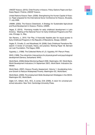 UNICEF Kosovo. (2010). Child Poverty in Kosovo. Policy Options Paper and Syn-
thesis Report. Pristine, UNICEF Kosovo.

United Nations Kosovo Team. (2008). Strengthening the Human Capital of Koso-
vo. Paper prepared for the International Donor Conference for Kosovo, Brussels,
11 July 2008.

UNMIK. (2003). The Kosovo Greenbook. A Strategy for Sustainable Agricultural
and Rural Development in Kosovo. Pristine, UNMIK.

Vegas, E. (2010). Promising models for early childhood development in Latin
America. Meeting of the National Forum for Early Childhood Programs and Poli-
cies, Chicago, IL, May.

Van Ravens, J., 2010. Fair Play. A financially feasible plan for equal access to
Early Childhood Programs in the Republic of Macedonia. Skopje, UNICEF.

Vogler, P., Crivello, G. and Woodhead, M. (2008). Early Childhood Transitions Re-
search: A review of concepts, theory, and practice. Working Paper 48, Bernard
van Leer Foundation, The Hague, 2008.

Vygotsky, L. (1998). The Collected Works of L.S. Vygotsky. NY: Plenum Press.

WHO. (1999). The critical link: Interventions for physical growth and psychological
development.Geneva, Switzerland: WHO.

World Bank. (2006).Global Monitoring Report 2006. Washington, DC: World Bank.
World Development Indicators (14 September 2007). World Bank: Indicators Da-
tabase.

World Bank. (2007). Kosovo Poverty Assessment. Volume 1: Accelerating Inclu-
sive Growth to Reduce Widespread Poverty. Washington DC, World Bank.

World Bank. (2009). Pre-employment Skills Development Strategies in the OECD.
Washington DC, World Bank.

Zigler, E.F., Gilliam, W.S., W.S., & Jones, S.M. (2006). A vision for universal pre-
school education. New York: Cambridge University Press.




                                                                                       101
 