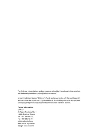 The findings, interpretations and conclusions set out by the authors in this report do
not necessarily reflect the official position of UNICEF.

Unicef, the United Nations’ Children’s Fund, is charged by the UN General Assembly
with the protection of children’s rights worldwide, so that every child may enjoy a good
upbringing and personal development commensurate with their abilities.

Further information:
UNICEF
Ali Pashe Tepelena, No. 1
10000, Pristina, Kosovo
Tel. +381 38 249 230
Fax +381 38 249 234
prishtina@unicef.org
www.unicef.org/kosovo
Design: www.xhad.net
 