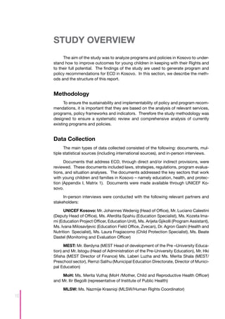 STUDY OVERVIEW
          The aim of the study was to analyze programs and policies in Kosovo to under-
     stand how to improve outcomes for young children in keeping with their Rights and
     to their full potential. The findings of the study are used to generate program and
     policy recommendations for ECD in Kosovo. In this section, we describe the meth-
     ods and the structure of this report.


     Methodology
           To ensure the sustainability and implementability of policy and program recom-
     mendations, it is important that they are based on the analysis of relevant services,
     programs, policy frameworks and indicators. Therefore the study methodology was
     designed to ensure a systematic review and comprehensive analysis of currently
     existing programs and policies.


     Data Collection
           The main types of data collected consisted of the following: documents, mul-
     tiple statistical sources (including international sources), and in-person interviews.

           Documents that address ECD, through direct and/or indirect provisions, were
     reviewed. These documents included laws, strategies, regulations, program evalua-
     tions, and situation analyses. The documents addressed the key sectors that work
     with young children and families in Kosovo – namely education, health, and protec-
     tion (Appendix I, Matrix 1). Documents were made available through UNICEF Ko-
     sovo.

          In-person interviews were conducted with the following relevant partners and
     stakeholders:

           UNICEF Kosovo: Mr. Johannes Wedenig (Head of Office), Mr. Luciano Calestini
     (Deputy Head of Office), Ms. Aferdita Spahiu (Education Specialist), Ms. Kozeta Ima-
     mi (Education Project Officer, Education Unit), Ms. Arijeta Gjikolli (Program Assistant),
     Ms. Ivana Milosavljevic (Education Field Office, Zvecan), Dr. Agron Gashi (Health and
     Nutrition Specialist), Ms. Laura Fragiacomo (Child Protection Specialist), Ms. Beate
     Dastel (Monitoring and Evaluation Officer)

           MEST: Mr. Berdyna (MEST Head of development of the Pre –University Educa-
     tion) and Mr. Istogu (Head of Administration of the Pre-University Education), Mr. Hki
     Sfisha (MEST Director of Finance) Ms. Laberi Luzha and Ms. Merita Shala (MEST/
     Preschool sector), Remzi Salihu (Municipal Education Directorate, Director of Munici-
     pal Education)

         MoH: Ms. Merita Vuthaj (MoH /Mother, Child and Reproductive Health Officer)
     and Mr. Ilir Begolli (representative of Institute of Public Health)

          MLSW: Ms. Nazmije Krasniqi (MLSW/Human Rights Coordinator)
10
 