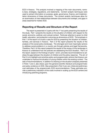ECD in Kosovo. This analysis involved a mapping of the main documents, name-
     ly laws, strategies, regulations, and statements. Content analytic techniques were
     used to extract information on purpose, goals, governance, finance, and implemen-
     tation dimensions of these documents. The content analytic techniques allow for
     an examination of inter-relationships between documents and overlaps, and gaps in
     areas essential for holistic ECD.


     Reporting of Results and Structure of the Report
           The report is presented in 3 parts with the 1st two parts presenting the results of
     the study. Part 1 presents the results on the situation of children with respect to the
     social, economic, political, and cultural context. Particular attention is given to child
     health, education, and protection outcomes as dimensions of ECD. The emphasis in
     Part 1 of the report is to build a case for ECD by presenting the situation of children,
     families, and services in Kosovo. Part 2 of the report presents the results of the
     analysis of the social policy landscape. The strongest and most meaningful actions
     to address social problems in a country are through policies and legal frameworks.
     Therefore, Part 2 of this report presents the results of the review of this landscape in
     Kosovo to understand how the policies are addressing the ECD situation. Part 3 of
     the report, based on the findings of parts 1 and 2, provides recommendations to ad-
     dress the gap between the situation of children and the policy response. The aim of
     Part 3 is to highlight and prioritize policy and programmatic actions that Kosovo can
     undertake to improve the situation of young children within the existing context. The
     sets of recommendations, in addition to drawing on the situation analyses presented
     in Parts 1 and 2, also draws upon the general scientific literature and programmatic
     and policy evidence on ECD. Also presented in Part 3 are very initial and preliminary
     cost estimates of the programmatic ECD recommendations. These estimates pro-
     vide a preliminary indication of the costs involved in scaling up the ECD centers and
     introducing parenting programs.




12
 