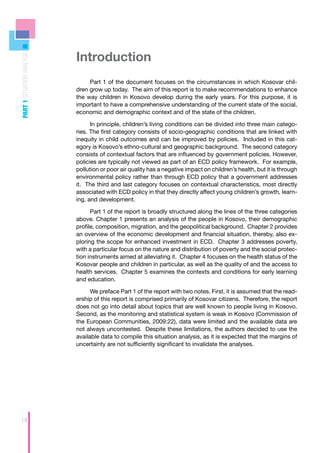 Introduction
PART 1 SITUATION ANALYSIS




                                 Part 1 of the document focuses on the circumstances in which Kosovar chil-
                            dren grow up today. The aim of this report is to make recommendations to enhance
                            the way children in Kosovo develop during the early years. For this purpose, it is
                            important to have a comprehensive understanding of the current state of the social,
                            economic and demographic context and of the state of the children.

                                  In principle, children’s living conditions can be divided into three main catego-
                            ries. The first category consists of socio-geographic conditions that are linked with
                            inequity in child outcomes and can be improved by policies. Included in this cat-
                            egory is Kosovo’s ethno-cultural and geographic background. The second category
                            consists of contextual factors that are influenced by government policies. However,
                            policies are typically not viewed as part of an ECD policy framework. For example,
                            pollution or poor air quality has a negative impact on children’s health, but it is through
                            environmental policy rather than through ECD policy that a government addresses
                            it. The third and last category focuses on contextual characteristics, most directly
                            associated with ECD policy in that they directly affect young children’s growth, learn-
                            ing, and development.

                                  Part 1 of the report is broadly structured along the lines of the three categories
                            above. Chapter 1 presents an analysis of the people in Kosovo, their demographic
                            profile, composition, migration, and the geopolitical background. Chapter 2 provides
                            an overview of the economic development and financial situation, thereby, also ex-
                            ploring the scope for enhanced investment in ECD. Chapter 3 addresses poverty,
                            with a particular focus on the nature and distribution of poverty and the social protec-
                            tion instruments aimed at alleviating it. Chapter 4 focuses on the health status of the
                            Kosovar people and children in particular, as well as the quality of and the access to
                            health services. Chapter 5 examines the contexts and conditions for early learning
                            and education.

                                  We preface Part 1 of the report with two notes. First, it is assumed that the read-
                            ership of this report is comprised primarily of Kosovar citizens. Therefore, the report
                            does not go into detail about topics that are well known to people living in Kosovo.
                            Second, as the monitoring and statistical system is weak in Kosovo (Commission of
                            the European Communities, 2009:22), data were limited and the available data are
                            not always uncontested. Despite these limitations, the authors decided to use the
                            available data to compile this situation analysis, as it is expected that the margins of
                            uncertainty are not sufficiently significant to invalidate the analyses.




14
 
