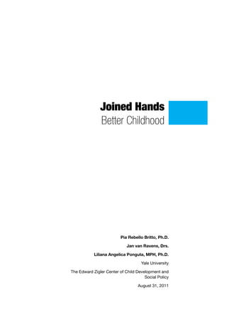 Joined Hands
               Better Childhood




                         Pia Rebello Britto, Ph.D.

                             Jan van Ravens, Drs.

            Liliana Angelica Ponguta, MPH, Ph.D.

                                    Yale University

The Edward Zigler Center of Child Development and
                                      Social Policy

                                  August 31, 2011
 