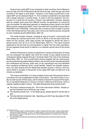 Kosovo’s per capita GDP is low compared to other countries: that of Albania is
twice as high and that of Macedonia almost thrice as high, while the gap with other
countries in the region is even larger7. However, a very steady upward trend in per




                                                                                                                                           PART 1 SITUATION ANALYSIS
capita GDP can be observed (figure 11). This increase is predicted to be associated
with a steady reduction in poverty levels. In order to test this prediction, the con-
struction of a trend-line for poverty in Kosovo was attempted. However, because
data for multiple years came from different sources, the generation of a trend line
was not possible. An alternative approach to assessing poverty trends is the World
Bank’s poverty assessment (2007), which uses data from household surveys held in
2003/2004 and in 2005/2006. These data show a small but clear increase in poverty
in the intermediate period of two years, even more so for extreme poverty compared
to more moderate poverty (World Bank, 2007:10).

       This small increase, however, conceals an area of concern: rural poverty had
risen sharply by 5 percent points from 44.2% to 49.2% in the two-year interval be-
tween the two surveys, while urban poverty had dropped by almost the same 5
percent points, from 42.1% to 37.4% (World Bank, 2007:21). This result could be
explained by the fact that the rural population is higher than the urban population;
the two opposite trends result on balance in a moderate upward trend at the central
level.

      Another finding that is contrary to predictions in trends is that poverty, for those
who are employed, has slightly risen while the number of poor people among the
unemployed slightly dropped (though it remained higher than that of the employed;
World Bank, 2007: iii). This counterintuitive finding suggests that the working poor
are facing decreasing salaries (taking inflation into account) and/or decreasing profits
from enterprises and farming, while many of the unemployed may have benefited
from increasing remittances and/or social benefits. Despite the possible explana-
tions, the case remains that the relationship between poverty in Kosovo and eco-
nomic efforts is complex in that growth of per capita GDP does not spill over to all
citizens, as expected.

      The unique combination of a rising average income and rising poverty levels in
rural areas can only be addressed through income policy. This area of policy is usu-
ally not seen as part of ECD policy, and it certainly is beyond the scope of this report.
Yet, an equitable distribution of income is critical in attacking child poverty, which is
urgently needed as table 4 shows. The table distinguishes three poverty lines8:

 ■■ The food or extreme poverty line. This is the most severe criterion. People un-
    	
    der this threshold live on €0.93 per day or less.
 ■■ The absolute poverty line. In this larger group, people spend €1.42 per day or
    	
    less.
 ■■ The international comparison rate. Spending up to $2.15 per day (about €1.58),
    	
    this is the largest group.




 7	   Kosovo is not always included in international datasets. Therefore, comparisons with other countries - based on similarly defined
      indicators and similarly collected data – are scarce. The findings reported in the text are from the so-called CIA-factbook, which
      does allow such a comparison. These data were found on: http://en.wikipedia.org/wiki/List_of_sovereign_states_in_Europe_by_
      GDP_(nominal)_per_capita.
 8	   Even more definitions of poverty exist, which explains why very different poverty rates can be found for Kosovo at the same
      moment in time.
                                                                                                                                                 27
 