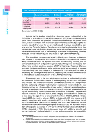 Table 4. Poverty rates in Kosovo according to various definitions, 2006-2007

                                                                                                                         Childless                Households
                                                       General Population                      Children
                                                                                                                       Households                with Children
PART 1 SITUATION ANALYSIS




                            Food/Extreme
                                                                            17.5%                  18.9%                        18.0%                       17.3%
                            poverty line
                            Absolute
                                                                            46.2%                  48.6%                        38.3%                       45.3%
                            Poverty Line
                            2.15 a day
                                                                            62.3%                  65.4%                        49.4%                       60.8%
                            Poverty Line
                            Source: Copied from UNICEF (2010:21)


                                  Judging by the absolute poverty line – the most current – almost half of the
                            population of Kosovo is poor, and within this group, 17.5% live in extreme poverty.
                            Table 4 also shows that the figures for children are worse than for the general popu-
                            lation, in that households with children are poorer than those without (except for the
                            extreme poverty line where the two are nearly equal). It should be noted that pov-
                            erty amongst Roma Ashkali and Egyptian communities is substantially higher than
                            the average, while the Turkish, Bosnian and especially the Serb communities, fare
                            better than the average (UNDP, forthcoming). Compared to neighboring countries,
                            Kosovo’s poverty rates are by and large twice as high (UNDP, forthcoming).

                                  The association between poverty and child well-being, however, is also com-
                            plex. Access to potable water and sanitation is very important to children’s health.
                            Many families in Kosovo are deprived from these essential utility services, with the
                            difference between rich and poor being small: 42% of the poorer families and 36%
                            of the richer families9 lack these services (UNDP, forthcoming). This small difference
                            suggests that income policy and social protection alone are not enough to enhance
                            child well-being, and that Kosovo is in need of more policy interventions aimed at
                            expanding the coverage of utility services, especially in rural areas where coverage
                            is referred to as “substantially lower” by the UNDP (forthcoming).

                                  These results lead to the next set of questions aimed at understanding the in-
                            struments that Kosovo needs, in order to address poverty and exclusion from goods
                            and services. The palette is incomplete: a child benefit scheme and unemployment
                            benefits are lacking, while paid maternity leave was recently implemented in the pub-
                            lic sector but has not yet reached the private sector. In place are a social assistance
                            scheme, a pension scheme, and several more specific schemes for people affected
                            by war and disability. The social assistance scheme has a category 1 for poor fami-
                            lies with no access to the labor market, and a category 2 for such families also having
                            a child below the age of five or an orphan below fifteen (UNICEF, 2010:8). Since a
                            raise in 2009, the monthly rates are €40 for a single adult, €55 for a couple, and €5
                            extra for every child (with a ceiling of €80) (UNICEF, 2010:8). By comparison, the sal-
                            ary of a nurse is €180 per month on average. The World Bank found that the rates
                            tend to insufficiently follow changes in price levels (2007:28). An important innova-
                            tion is the specific assistance of €100 per month for families with disabled children
                            (0-18), introduced in 2009. Some allowances come with additional benefits such
                            as free healthcare10, reduced electricity prices, and compensation for fees paid for


                             9	  In this case, the criterion for being rich or poor is; having/lacking “basic goods and services” as defined in the Kosovo Mosaic
                                 Survey of UNDP.
                             10	 Essentially, healthcare is free in Kosovo, but small payments must be made for each visit (see next chapter). These are waived for
                                 people on social assistance. In addition, there are hardly any medicines available at the healthcare facilities, thus in most cases,
28                               the patients need to secure all the medicines and other medical supplies by themselves.
 