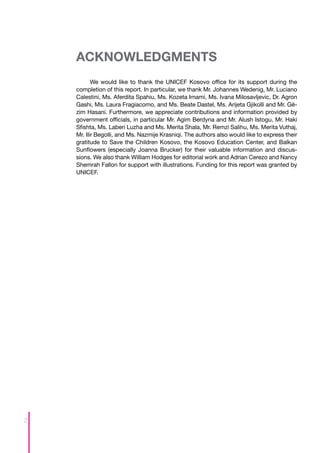 ACKNOWLEDGMENTS
           We would like to thank the UNICEF Kosovo office for its support during the
    completion of this report. In particular, we thank Mr. Johannes Wedenig, Mr. Luciano
    Calestini, Ms. Aferdita Spahiu, Ms. Kozeta Imami, Ms. Ivana Milosavljevic, Dr. Agron
    Gashi, Ms. Laura Fragiacomo, and Ms. Beate Dastel, Ms. Arijeta Gjikolli and Mr. Gë-
    zim Hasani. Furthermore, we appreciate contributions and information provided by
    government officials, in particular Mr. Agim Berdyna and Mr. Alush Istogu, Mr. Haki
    Sfishta, Ms. Laberi Luzha and Ms. Merita Shala, Mr. Remzi Salihu, Ms. Merita Vuthaj,
    Mr. Ilir Begolli, and Ms. Nazmije Krasniqi. The authors also would like to express their
    gratitude to Save the Children Kosovo, the Kosovo Education Center, and Balkan
    Sunflowers (especially Joanna Brucker) for their valuable information and discus-
    sions. We also thank William Hodges for editorial work and Adrian Cerezo and Nancy
    Shemrah Fallon for support with illustrations. Funding for this report was granted by
    UNICEF.




2
 