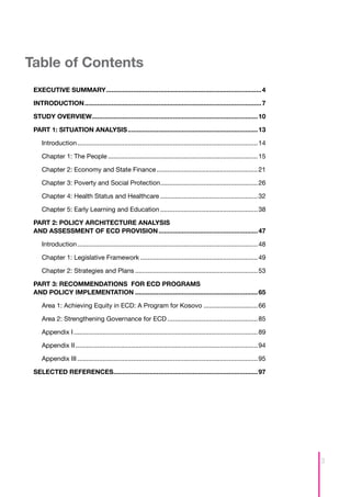 Table of Contents
 EXECUTIVE SUMMARY....................................................................................... 4

 INTRODUCTION................................................................................................... 7

 STUDY OVERVIEW............................................................................................. 10

 PART 1: SITUATION ANALYSIS......................................................................... 13

     Introduction..................................................................................................... 14

     ­­­­­­Chapter 1: The People.................................................................................... 15

     Chapter 2: Economy and State Finance......................................................... 21

     Chapter 3: Poverty and Social Protection....................................................... 26

     Chapter 4: Health Status and Healthcare....................................................... 32

     Chapter 5: Early Learning and Education....................................................... 38

 PART 2: POLICY ARCHITECTURE ANALYSIS
 AND ASSESSMENT OF ECD PROVISION........................................................ 47

     Introduction..................................................................................................... 48

     Chapter 1: Legislative Framework.................................................................. 49

     Chapter 2: Strategies and Plans..................................................................... 53

 PART 3: RECOMMENDATIONS FOR ECD PROGRAMS
 AND POLICY IMPLEMENTATION..................................................................... 65

     Area 1: Achieving Equity in ECD: A Program for Kosovo............................... 66

     Area 2: Strengthening Governance for ECD................................................... 85

     Appendix I....................................................................................................... 89

     Appendix II...................................................................................................... 94

     Appendix III..................................................................................................... 95

 SELECTED REFERENCES................................................................................. 97




                                                                                                                            3
 