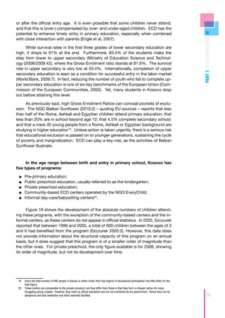 or after the official entry age. It is even possible that some children never attend,
and that this is (over-) compensated by over- and under-aged children. ECD has the
potential to enhance timely entry in primary education, especially when combined




                                                                                                                                              PART 1 SITUATION ANALYSIS
with close interaction with parents (Engle et al, 2007).

      While survival rates in the first three grades of lower secondary education are
high, it drops to 91% at the end. Furthermore, 83.4% of the students make the
step from lower to upper secondary (Ministry of Education Science and Technol-
ogy (2008/2009:42), where the Gross Enrolment ratio stands at 81.8%. The survival
rate in upper secondary is very low at 53.4%. Internationally, completion of upper
secondary education is seen as a condition for successful entry in the labor market
(World Bank, 2009:7). In fact, reducing the number of youth who fail to complete up-
per secondary education is one of six key benchmarks of the European Union (Com-
mission of the European Communities, 2002). Yet, many students in Kosovo drop
out before attaining this level.

      As previously said, high Gross Enrolment Ratios can conceal pockets of exclu-
sion. The NGO Balkan Sunflower (2010:2) – quoting EU sources – reports that less
than half of the Roma, Ashkali and Egyptian children attend primary education; that
less than 20% are in school beyond age 12; that 4.5% complete secondary school;
and that a mere 40 young people from a Roma, Ashkali or Egyptian background are
studying in higher education19. Unless action is taken urgently, there is a serious risk
that educational exclusion is passed on to younger generations, sustaining the cycle
of poverty and marginalization. ECD can play a key role, as the activities of Balkan
Sunflower illustrate.



      In the age range between birth and entry in primary school, Kosovo has
five types of programs:

 ■■   	Pre-primary education;
 ■■    	 ublic preschool education, usually referred to as the kindergarten;
       P
 ■■    	 rivate preschool education;
       P
 ■■    	 ommunity-based ECD centers operated by the NGO EveryChild;
       C
 ■■    	nformal day-care/babysitting centers20.
       I

      Figure 18 shows the development of the absolute numbers of children attend-
ing these programs, with the exception of the community-based centers and the in-
formal centers, as these centers do not appear in official statistics. In 2005, Szczurek
reported that between 1999 and 2005, a total of 600 children between the ages of 3
and 6 had benefited from the program (Szczurek 2005:5). However, this data does
not provide information about the structural capacity of this program on an annual
basis, but it does suggest that this program is of a smaller order of magnitude than
the other ones. For private preschool, the only figure available is for 2008, showing
its order of magnitude, but not its development over time.




 19	 Since the total number of RAE people in Kosovo is rather small, their low degree of educational participation has little effect on the
     total figure.
 20	 These centers are comparable to the private provision, but they differ from these in that they form a cheaper option for many
     struggling young couples. However, they meet no official standards and are not monitored by the government. Hence they can be
     dangerous and lack sanitation and other essential facilities.                                                                                  39
 