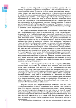The six countries in figure 20 have very similar preschool systems, with very
                            similarly equipped and programmed kindergartens. They provide opportunities for
                            play and learning, meals, dormitories, and are staffed with caregivers, teachers,
PART 1 SITUATION ANALYSIS



                            cooks, cleaners, and administrators. Few countries in Western Europe can afford
                            to provide this expensive service on a heavily subsidized basis, and the countries in
                            figure 20 only provide it for a small and privileged elite, mainly consisting of double
                            income families. But even in this group of countries, Kosovo is exceptional in that
                            its unit cost – expressed as a percentage of average income – towers above that of
                            the other countries, at almost thrice the average of the other countries. This trend
                            points to a considerable inefficiency and over-resourcing. There seems to exist no
                            pressure or incentive towards cost efficiency despite the fact that a large percentage
                            of children in Kosovo are growing up in poverty.

                                  For a good understanding of figure 20 and its implications, it is important to note
                            that the per capita income of a country is an abstraction: it is the total income of a coun-
                            try divided by all its inhabitants, including the economically inactive such as children,
                            youth, and elderly. Few people earn exactly the average income; most earn several
                            times the average income. Teachers, for instance, earn typically 2 to 3 times the per
                            capita GDP (UNESCO, 2004:165) so that they can sustain a family of, for instance, two
                            adults and two children on one income. In Kosovo, this is not the case. Teachers and
                            nurses earn hardly more than once the average income, which points at a very inequita-
                            ble distribution of wealth. This hypothesis is supported by the finding (in chapter 2 of this
                            report) that a rising average income goes hand in hand with rising unemployment lev-
                            els. Some people in Kosovo must be accumulating wealth from mainly external sources
                            (remittances, aid) and this wealth does not spill over sufficiently to the unemployed and
                            to the working poor in the countryside. It is in this context that the government contrib-
                            utes about €4 per day25 to just the care of a privileged child, while half of the children in
                            Kosovo have less than €1.42 per day (table 4 of this report) to cover all of their needs:
                            food, clothes, housing, et cetera. Another way of expressing this paradox is by stating
                            the fact that more taxpayers’ money goes to one child in kindergarten than to the social
                            assistance of a family with six children.

                                   This section on public kindergarten concludes with data on disparities. Of the 5,091
                            children enrolled in 2008-2009, 316 were from ethnic minorities, in this case mostly
                            Roma, Turkish, and Bosniak (Shala and Luzha, 2010:14). This represents 1.77% of all
                            enrolled children. While this is only a small proportion both of total enrolment and of the
                            number of children within these ethnic groups, it does correspond broadly with the share
                            of these groups within the total population. The presence of these children is most prob-
                            ably the outcome of a policy to reduce or waive the fee for a maximum of 10% percent
                            of all child-places in the kindergartens. In 2008-2009, 47 disabled children were enrolled
                            in the kindergartens (ibidem), a little more than one per institution. Official figures on the
                            urban-rural divide were not found, but as kindergartens hardly exist in rural areas, the
                            enrolment of rural children is bound to be very low.

                                  Very little is known about the private preschool institutions. Shala and Luzha
                            (2010:15) estimate that 35 of such kindergartens exist, enrolling 1,440 children in
                            2008. They also note that some of these institutions used to have a license, but these
                            have expired. Other private kindergartens never had a license so presently none of
                            the private kindergartens operate under any legal framework. No data are available
                            on essential aspects such as teacher qualifications, program, and methodology. The
                            fee is estimated at €80 which is thrice the fee in the public kindergarten, but since
                            there is no state contribution, the fee equals the unit cost. Therefore the unit cost is

44                           25	 The government’s share in the unit cost is in the order of at least €80 per month, during five days per week. This makes €4 per day.
 