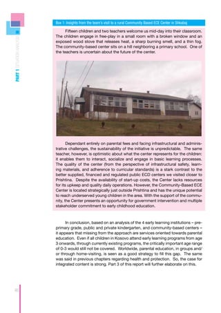 Box 1: Insights from the team’s visit to a rural Community Based ECE Center in Shkabaj

                                  Fifteen children and two teachers welcome us mid-day into their classroom.
                            The children engage in free-play in a small room with a broken window and an
PART 1 SITUATION ANALYSIS




                            exposed wood stove that releases heat, a sharp burning smell, and a thin fog.
                            The community-based center sits on a hill neighboring a primary school. One of
                            the teachers is uncertain about the future of the center.




                                   Dependant entirely on parental fees and facing infrastructural and adminis-
                            trative challenges, the sustainability of the initiative is unpredictable. The same
                            teacher, however, is optimistic about what the center represents for the children:
                            it enables them to interact, socialize and engage in basic learning processes.
                            The quality of the center (from the perspective of infrastructural safety, learn-
                            ing materials, and adherence to curricular standards) is a stark contrast to the
                            better supplied, financed and regulated public ECD centers we visited closer to
                            Prishtina. Despite the availability of start-up costs, the Center lacks resources
                            for its upkeep and quality daily operations. However, the Community-Based ECE
                            Center is located strategically just outside Prishtina and has the unique potential
                            to reach underserved young children in the area. With the support of the commu-
                            nity, the Center presents an opportunity for government intervention and multiple
                            stakeholder commitment to early childhood education.



                                  In conclusion, based on an analysis of the 4 early learning institutions – pre-
                            primary grade, public and private kindergarten, and community-based centers –
                            it appears that missing from the approach are services oriented towards parental
                            education. Even if all children in Kosovo attend early learning programs from age
                            3 onwards, through currently existing programs, the critically important age range
                            of 0-3 would still not be covered. Worldwide, parental education, in groups and/
                            or through home-visiting, is seen as a good strategy to fill this gap. The same
                            was said in previous chapters regarding health and protection. So, the case for
                            integrated content is strong. Part 3 of this report will further elaborate on this.




46
 