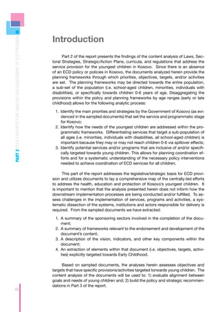 Introduction
PART 2 POLICY ARCHITECTURE ANALYSIS AND ASSESSMENT OF ECD PROVISION




                                                                            Part 2 of the report presents the findings of the content analysis of Laws, Sec-
                                                                      toral Strategies, Strategic/Action Plans, curricula, and regulations that address the
                                                                      service provision for the youngest children in Kosovo. Since there is an absence
                                                                      of an ECD policy or policies in Kosovo, the documents analyzed herein provide the
                                                                      planning frameworks through which priorities, objectives, targets, and/or activities
                                                                      are set. The planning frameworks may be directed towards the entire population,
                                                                      a sub-set of the population (i.e. school-aged children, minorities, individuals with
                                                                      disabilities), or specifically towards children 0-6 years of age. Disaggregating the
                                                                      provisions within the policy and planning frameworks by age ranges (early or late
                                                                      childhood) allows for the following analytic process:

                                                                       1.	 	dentify the main priorities and strategies by the Government of Kosovo (as evi-
                                                                           I
                                                                           denced in the sampled documents) that set the service and programmatic stage
                                                                           for Kosovo;
                                                                       2.	 	dentify how the needs of the youngest children are addressed within the pro-
                                                                           I
                                                                           grammatic frameworks. Differentiating services that target a sub-population of
                                                                           all ages (i.e. minorities, individuals with disabilities, all school-aged children) is
                                                                           important because they may or may not reach children 0-6 via spillover effects;
                                                                       3.	 	dentify potential services and/or programs that are inclusive of and/or specifi-
                                                                           I
                                                                           cally targeted towards young children. This allows for planning coordination ef-
                                                                           forts and for a systematic understanding of the necessary policy interventions
                                                                           needed to achieve coordination of ECD services for all children;

                                                                           This part of the report addresses the legislative/strategic basis for ECD provi-
                                                                      sion and utilizes documents to lay a comprehensive map of the centrally-led efforts
                                                                      to address the health, education and protection of Kosovo’s youngest children. It
                                                                      is important to mention that the analysis presented herein does not inform how the
                                                                      downstream implementation processes are being conducted and/or fulfilled. To as-
                                                                      sess challenges in the implementation of services, programs and activities, a sys-
                                                                      tematic dissection of the systems, institutions and actors responsible for delivery is
                                                                      required. From the sampled documents we have extracted:

                                                                       1.	 	 summary of the sponsoring sectors involved in the completion of the docu-
                                                                           A
                                                                           ment;
                                                                       2.	 	 summary of frameworks relevant to the endorsement and development of the
                                                                           A
                                                                           document’s content;
                                                                       3.	 	 description of the vision, indicators, and other key components within the
                                                                           A
                                                                           document;
                                                                       4.	 	 n extraction of elements within that document (i.e. objectives, targets, activi-
                                                                           A
                                                                           ties) explicitly targeted towards Early Childhood.

                                                                           Based on sampled documents, the analyses herein assesses objectives and
                                                                      targets that have specific provisions/activities targeted torwards young children. The
                                                                      content analysis of the documents will be used to: 1) evaluate alignment between
                                                                      goals and needs of young children and; 2) build the policy and strategic recommen-
                                                                      dations in Part 3 of the report.
48
 