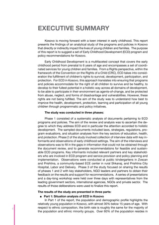 EXECUTIVE SUMMARY
          Kosovo is moving forward with a keen interest in early childhood. This report
    presents the findings of an analytical study of the programs and policies in Kosovo
    that directly or indirectly impact the lives of young children and families. The purpose
    of this report is to suggest a set of Early Childhood Development (ECD) program and
    policy recommendations for Kosovo.

          Early Childhood Development is a multifaceted concept that covers the early
    childhood period from prenatal to 6 years of age and encompasses a set of coordi-
    nated services for young children and families. From a Rights perspective, within the
    framework of the Convention on the Rights of a Child (CRC), ECD takes into consid-
    eration the fulfillment of children’s rights to survival, development, participation, and
    protection. For ECD in Kosovo, this approach translates into ensuring that programs
    and policies accommodate for the right of all children to survive and be healthy, to
    develop to their fullest potential in a holistic way across all domains of development,
    to be able to participate in their environment as agents-of-change, and be protected
    from abuse, neglect, and forms of disadvantage and vulnerabilities. However, these
    rights are not being fulfilled. The aim of the study was to understand how best to
    improve the health, development, protection, learning and participation of all young
    children through programmatic and policy initiatives.

         The study was conducted in three phases:

          Phase 1 consisted of a systematic analysis of documents pertaining to ECD
    programs and policies. The aim of the review and analysis was to ascertain the de-
    gree to which they address ECD and in particular the attention accorded to holistic
    development. The sampled documents included laws, strategies, regulations, pro-
    gram evaluations, and situation analyses from the key sectors of education, health,
    and protection. Phase 2 of the study involved collection of interview data with key in-
    formants and observations of early childhood settings. The aim of the interviews and
    observations was to fill in the gaps in information that could not be obtained through
    the document review, and to generate recommendations for feasible and sustain-
    able ECD programs. Key informants included relevant partners and key stakehold-
    ers who are involved in ECD program and service provision and policy planning and
    implementation. Observations were conducted at public kindergartens in Zvecan
    and Prishtina, a community-based ECE center in rural Shkanaj, and Prishtina City
    Hospital, Labor and Delivery. Phase 3 of the study focused on sharing the results
    of phases 1 and 2 with key stakeholders, NGO leaders and partners to obtain their
    feedback on the results and support for recommendations. A series of presentations
    and a day-long workshop were held over three days with representatives from the
    leading government sectors, international agencies, NGOs and private sector. The
    results of those deliberations were used to finalize this report.

    The results of the study are presented in three parts:
      ■■ 	 art 1: Situation analysis of ECD in Kosovo
          P
          In Part 1 of the report, the population and demographic profile highlights the
    relatively young population in Kosovo, with almost 30% below 15 years of age. With
4   respect to ethnic composition, the birth rate is roughly the same for the majority of
    the population and ethnic minority groups. Over 60% of the population resides in
 