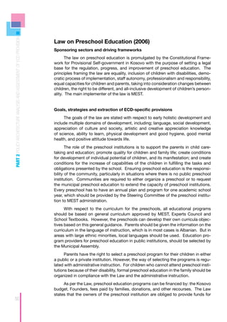 PART 2 POLICY ARCHITECTURE ANALYSIS AND ASSESSMENT OF ECD PROVISION




                                                                      Law on Preschool Education (2006)
                                                                      Sponsoring sectors and driving frameworks
                                                                             The law on preschool education is promulgated by the Constitutional Frame-
                                                                      work for Provisional Self-government in Kosovo with the purpose of setting a legal
                                                                      base for the regulation, progress, and improvement of preschool education. The
                                                                      principles framing the law are equality, inclusion of children with disabilities, demo-
                                                                      cratic process of implementation, staff autonomy, professionalism and responsibility,
                                                                      equal capacities for children and parents, taking into consideration changes between
                                                                      children, the right to be different, and all-inclusive development of children’s person-
                                                                      ality. The main implementer of the law is MEST.


                                                                      Goals, strategies and extraction of ECD-specific provisions
                                                                           The goals of the law are stated with respect to early holistic development and
                                                                      include multiple domains of development, including; language, social development,
                                                                      appreciation of culture and society, artistic and creative appreciation knowledge
                                                                      of science, ability to learn, physical development and good hygiene, good mental
                                                                      health, and positive attitude towards life.
                                                                             The role of the preschool institutions is to support the parents in child care-
                                                                      taking and education; promote quality for children and family life; create conditions
                                                                      for development of individual potential of children, and its manifestation; and create
                                                                      conditions for the increase of capabilities of the children in fulfilling the tasks and
                                                                      obligations presented by the school. Ensuring preschool education is the responsi-
                                                                      bility of the community, particularly in situations where there is no public preschool
                                                                      institution. Communities are required to either organize a preschool or to request
                                                                      the municipal preschool education to extend the capacity of preschool institutions.
                                                                      Every preschool has to have an annual plan and program for one academic school
                                                                      year, which should be provided by the Steering Committee of the preschool institu-
                                                                      tion to MEST administration.
                                                                            With respect to the curriculum for the preschools, all educational programs
                                                                      should be based on general curriculum approved by MEST, Experts Council and
                                                                      School Textbooks. However, the preschools can develop their own curricula objec-
                                                                      tives based on this general guidance. Parents should be given the information on the
                                                                      curriculum in the language of instruction, which is in most cases is Albanian. But in
                                                                      areas with large ethnic minorities, local languages should be used. Education pro-
                                                                      gram providers for preschool education in public institutions, should be selected by
                                                                      the Municipal Assembly.
                                                                            Parents have the right to select a preschool program for their children in either
                                                                      a public or a private institution. However, the way of selecting the programs is regu-
                                                                      lated with administrative instruction. For children who cannot attend preschool insti-
                                                                      tutions because of their disability, formal preschool education in the family should be
                                                                      organized in compliance with the Law and the administrative instruction.
                                                                           As per the Law, preschool education programs can be financed by: the Kosovo
                                                                      budget, Founders, fees paid by families, donations, and other recourses. The Law
                                                                      states that the owners of the preschool institution are obliged to provide funds for
50
 