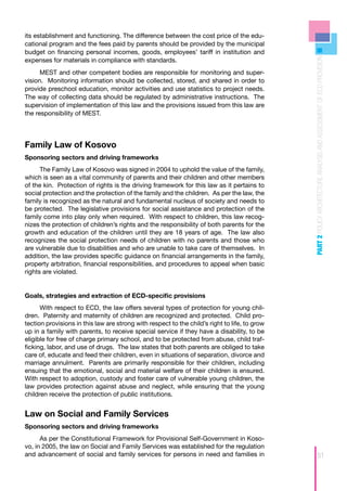 its establishment and functioning. The difference between the cost price of the edu-
cational program and the fees paid by parents should be provided by the municipal
budget on financing personal incomes, goods, employees’ tariff in institution and




                                                                                               PART 2 POLICY ARCHITECTURE ANALYSIS AND ASSESSMENT OF ECD PROVISION
expenses for materials in compliance with standards.
      MEST and other competent bodies are responsible for monitoring and super-
vision. Monitoring information should be collected, stored, and shared in order to
provide preschool education, monitor activities and use statistics to project needs.
The way of collecting data should be regulated by administrative instructions. The
supervision of implementation of this law and the provisions issued from this law are
the responsibility of MEST.




Family Law of Kosovo
Sponsoring sectors and driving frameworks
      The Family Law of Kosovo was signed in 2004 to uphold the value of the family,
which is seen as a vital community of parents and their children and other members
of the kin. Protection of rights is the driving framework for this law as it pertains to
social protection and the protection of the family and the children. As per the law, the
family is recognized as the natural and fundamental nucleus of society and needs to
be protected. The legislative provisions for social assistance and protection of the
family come into play only when required. With respect to children, this law recog-
nizes the protection of children’s rights and the responsibility of both parents for the
growth and education of the children until they are 18 years of age. The law also
recognizes the social protection needs of children with no parents and those who
are vulnerable due to disabilities and who are unable to take care of themselves. In
addition, the law provides specific guidance on financial arrangements in the family,
property arbitration, financial responsibilities, and procedures to appeal when basic
rights are violated.


Goals, strategies and extraction of ECD-specific provisions
      With respect to ECD, the law offers several types of protection for young chil-
dren. Paternity and maternity of children are recognized and protected. Child pro-
tection provisions in this law are strong with respect to the child’s right to life, to grow
up in a family with parents, to receive special service if they have a disability, to be
eligible for free of charge primary school, and to be protected from abuse, child traf-
ficking, labor, and use of drugs. The law states that both parents are obliged to take
care of, educate and feed their children, even in situations of separation, divorce and
marriage annulment. Parents are primarily responsible for their children, including
ensuing that the emotional, social and material welfare of their children is ensured.
With respect to adoption, custody and foster care of vulnerable young children, the
law provides protection against abuse and neglect, while ensuring that the young
children receive the protection of public institutions.


Law on Social and Family Services
Sponsoring sectors and driving frameworks
      As per the Constitutional Framework for Provisional Self-Government in Koso-
vo, in 2005, the law on Social and Family Services was established for the regulation
and advancement of social and family services for persons in need and families in                               51
 
