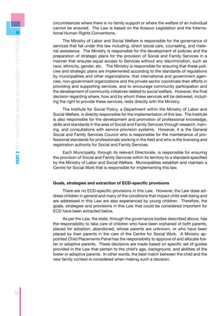 circumstances where there is no family support or where the welfare of an individual
                                                                      cannot be ensured. The Law is based on the Kosovo Legislation and the Interna-
                                                                      tional Human Rights Conventions.
PART 2 POLICY ARCHITECTURE ANALYSIS AND ASSESSMENT OF ECD PROVISION




                                                                            The Ministry of Labor and Social Welfare is responsible for the governance of
                                                                      services that fall under this law including, direct social care, counseling, and mate-
                                                                      rial assistance. The Ministry is responsible for the development of policies and the
                                                                      preparation of strategic plans for the provision of Social and Family Services in a
                                                                      manner that ensures equal access to Services without any discrimination, such as
                                                                      race, ethnicity, gender, etc. The Ministry is responsible for ensuring that these poli-
                                                                      cies and strategic plans are implemented according to the standards of regulations
                                                                      by municipalities and other organizations, that international and government agen-
                                                                      cies, non-government organizations and the private sector coordinate their efforts in
                                                                      providing and supporting services, and to encourage community participation and
                                                                      the development of community initiatives related to social welfare. However, the final
                                                                      decision regarding where, how and by whom these services will be delivered, includ-
                                                                      ing the right to provide these services, rests directly with the Ministry.
                                                                             The Institute for Social Policy, a Department within the Ministry of Labor and
                                                                      Social Welfare, is directly responsible for the implementation of this law. The Institute
                                                                      is also responsible for the development and promotion of professional knowledge,
                                                                      skills and standards in the area of Social and Family Services through research, train-
                                                                      ing, and consultations with service provision systems. However, it is the General
                                                                      Social and Family Services Council who is responsible for the maintenance of pro-
                                                                      fessional standards for professionals working in the field and who is the licensing and
                                                                      registration authority for Social and Family Services.
                                                                           Each Municipality, through its relevant Directorate, is responsible for ensuring
                                                                      the provision of Social and Family Services within its territory to a standard specified
                                                                      by the Ministry of Labor and Social Welfare. Municipalities establish and maintain a
                                                                      Centre for Social Work that is responsible for implementing this law.


                                                                      Goals, strategies and extraction of ECD-specific provisions
                                                                           There are no ECD-specific provisions in this Law. However, the Law does ad-
                                                                      dress children in general and many of the conditions that impact child well-being and
                                                                      are addressed in this Law are also experienced by young children. Therefore, the
                                                                      goals, strategies and provisions in this Law that could be considered important for
                                                                      ECD have been extracted below.
                                                                            As per the Law, the state, through the governance bodies described above, has
                                                                      the responsibility to take care of children who have been orphaned of both parents,
                                                                      placed for adoption, abandoned, whose parents are unknown, or who have been
                                                                      placed by their parents in the care of the Centre for Social Work. A Ministry ap-
                                                                      pointed Child Placements Panel has the responsibility to approve of and allocate fos-
                                                                      ter or adoptive parents. These decisions are made based on specific set of guides
                                                                      provided in the Law that pertain to the child’s age, background, and abilities of the
                                                                      foster or adoptive parents. In other words, the best match between the child and the
                                                                      new family context is considered when making such a decision.




52
 