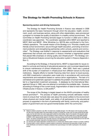 PART 2 POLICY ARCHITECTURE ANALYSIS AND ASSESSMENT OF ECD PROVISION




                                                                      The Strategy for Health Promoting Schools in Kosovo


                                                                      Sponsoring sectors and driving frameworks

                                                                            The Strategy for Health Promoting Schools in Kosovo was released in 2008
                                                                      and represents the basic framework through which the education, health, environ-
                                                                      ment, youth, and business sectors, along with other stakeholders, were provisioned
                                                                      a program to increase the quality of education in a healthy school environment. The
                                                                      Committee on Health Promoting Schools began to function in 2003 and in 2005 a
                                                                      coordinator was appointed. The coordinator operated within MEST and reported to
                                                                      MEST, MoH and MESP. Other Ministries (i.e. MCYS) also contributed to the Com-
                                                                      mittee’s operations. The overall mission of the Strategy is to “Provide a healthy and
                                                                      friendly school environment, secure through health education, promoting of environ-
                                                                      ment protection and strengthening partnership within schools, parents and commu-
                                                                      nities”. The Strategy was drafted in response to assessments and evaluations that
                                                                      determined that schools and education in Kosovo inherited a fragmented system
                                                                      that placed little emphasis on strong quality and infrastructure28. The Strategy con-
                                                                      tains a Situational Analysis concerning the education system in Kosovo (Appendix I,
                                                                      Box-1).

                                                                            According to the Strategy, in financial terms, MEST is responsible for issues re-
                                                                      lated to curricula and training of educational personnel, and municipal departments
                                                                      to ensure maintenance of school infrastructure. After 2002, there was a gradual
                                                                      shift of the burden of investment in infrastructure from different donors to the local
                                                                      institutions. Despite efforts to transfer financing roles from donor to local sources,
                                                                      until 2002 investments in education were made only in accordance with community
                                                                      requirements and evaluations based on various donor organizations. The lack of a
                                                                      centralized and systematic approach to address the problem of school infrastructure
                                                                      led to a fragmented investment processes. A database by the International Man-
                                                                      agement Group in 1999, was one attempt to centralize the available data. However,
                                                                      according to findings of the current study, fragmentation of data to track institutional
                                                                      infrastructures in Kosovo, is still prolific29.

                                                                           The scope of the Strategy is largely based on the WHO’s principles of healthy
                                                                      school promotion30. The process of health promoting schools delineates mecha-
                                                                      nisms to ensure that “schools take care about the social welfare to the environment
                                                                      where physical and mental health, and safety of all participants in the educational
                                                                      process is supported in the form of partnership with family, community, and partici-
                                                                      pation of government and non-governmental bodies within the community”.


                                                                       28	 Based on a research conducted in July 1999, 132 schools were completely damaged. From 596 schools, 42 did not posses any toilets
                                                                           and 380 of them had toilets outside of the school building, and about 132 schools had no water at all. From those schools that had water
                                                                           supply, more than half of them had a water supply system outside the school building. Based on the evaluation of the education system
                                                                           organized immediately after the war, it was recommended to conduct a research on the water quality and as a result, IKSHP supported
                                                                           by UNICEF in 2002, organized similar research in 40 schools in rural areas in Kosovo, which were not connected with the water supply
                                                                           system. The research concluded that 75% of the water resources in the tested schools were bacterially contaminated and more than 50%
                                                                           were chemically contaminated. About 80% of the tested schools had no potable water.
                                                                       29	 Our interviews with multiple stakeholders revealed that lack of a cohesive data collection system in Kosovo is currently a challenge.
                                                                       30	 Promoting health in school is defined as: programs leading to improvement; advancement and preservation of health; but also
                                                                           timely identification and treatment of diseases or deviations that caused damage to the health of participants in the education
54                                                                         process.
 