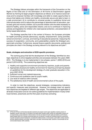 The Strategy follows principles within the framework of the Convention on the
Rights of the Child and on the Elimination of All Forms of Discrimination against
Women by framing its larger program objectives as follows: (i) to improve social ser-




                                                                                                                                                   PART 2 POLICY ARCHITECTURE ANALYSIS AND ASSESSMENT OF ECD PROVISION
vices and to empower families with knowledge and skills to create opportunities to
ensure that babies and children are healthy, emotionally secure and able to learn in
a safe environment; (ii) to contribute to universal access to qualitative formal and
informal education and to reduce the percentage of abandonment of education, par-
ticularly girls and minority children; (iii) to provide children with the skills necessary to
become healthy, active and responsible citizens; and (iv) to contribute in improving
policies and legislation for children who need special protection, and presentation of
family-based alternatives.

     The Strategy specifies that in the context of Kosovo, the European principles
for health promoting schools (democracy, equality, empowerment, racing activities,
school environment, curricula, and training of educational personnel, measuring the
success of cooperation, community, and sustainability) underlie the Strategy’s pro-
grammatic priorities. Furthermore, several Kosovo-specific documents, policies and
principles are cited in the Strategy as being relevant to its objectives and plan31.



Goals, strategies and extraction of ECD-specific provisions

     The working group that led the development of the Strategy identified six stra-
tegic objectives to drive targeted activities and processes between the years 2009-
2012. The Strategy is to be implemented in two phases: period 1 (2005-2010) and
period 2 (2010-2018). The overarching objectives are:

  1.	 Healthy and supportive environment provided by teachers, pupils and parents;
      	
  2.	 Appropriate physical and healthy environment for teaching and learning (based
      	
      on guidelines for the development strategy of under graduate education in Ko-
      sovo 2007-2018);
  3.	 Sufficient human and material resources;
      	
  4.	 Continuous and qualitative care for pupil’s health;
      	
  5.	 Low level of violence within schools;
      	
  6.	 The satisfactory level of health and environmental culture of the pupils.
      	

       In order to meet the objectives, several strategies, corresponding indicators,
and specific measures were provisioned. However, the strategy does not specify
how objectives are targeted to different age ranges. The objectives are applicable to
all levels of education and do not outline guidelines for implementation in Early Child-
hood Centers, preschools and the first years of primary schooling




 31	 (i) The Law of Primary and Secondary Education (enrolment and progress must be given regardless of gender, presence of
     disabilities, ethnicity, social origin); (ii) Principles of the health system (equality, quality, honesty and responsibility, inclusion and
     non-discrimination, correct treatment of citizens based on the law and respect of human rights and freedom); (iii) The Kosovo
     Health Strategy (2005-2012) (includes overarching goals such as reduction of morality and morbidity through the improvement
     of growth and psycho-physical development, of reproductive health promotion, of immunization, youth health, smoking reduction
     and other addictive behaviors, and mental health status, oral health, environmental health; reduction of communicable and non-
     communicable diseases, traffic accidents).                                                                                                                     55
 