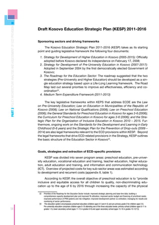 PART 2 POLICY ARCHITECTURE ANALYSIS AND ASSESSMENT OF ECD PROVISION




                                                                      Draft Kosovo Education Strategic Plan (KESP) 2011-2016


                                                                      Sponsoring sectors and driving frameworks

                                                                           The Kosovo Education Strategic Plan 2011-2016 (KESP) takes as its starting
                                                                      point and guiding legislative framework the following four documents:

                                                                       1.	 Strategy for Development of Higher Education in Kosovo (2005-2015): Officially
                                                                           adopted before Kosovo declared its independence on February 17, 2008;
                                                                       2.	 	 trategy for Development of Pre-University Education in Kosovo (2007-2017):
                                                                           S
                                                                           Adopted in September 2004 by the first democratically elected Government of
                                                                           Kosovo;
                                                                       3.	 	 he Roadmap for the Education Sector: The roadmap suggested that the two
                                                                           T
                                                                           strategies (Pre-University and Higher Education) should be developed as a sin-
                                                                           gle education strategy based upon a Life-Long Learning framework. The Road
                                                                           Map laid out several priorities to improve aid effectiveness, efficiency and co-
                                                                           ordination32.
                                                                       4.	 	 edium Term Expenditure Framework (2011-2013)
                                                                           M

                                                                            The key legislative frameworks within KEPS that address ECDE are the Law
                                                                      on Pre-University Education; Law on Education in Municipalities of the Republic of
                                                                      Kosovo (2008); Law on National Qualifications (2008); Law on Preschool Education
                                                                      (2006); the General Standards for Preschool Education in Kosovo for ages 3-6 (2006);
                                                                      the Curriculum for Preschool Education in Kosovo for ages 3-6 (2006); and the Stra-
                                                                      tegic Plan for the Organization of Inclusive Education in Kosovo 2010 – 2015. Fur-
                                                                      thermore, ongoing work on the Standards for the Development and Learning in Early
                                                                      Childhood (0-6 years) and the Strategic Plan for the Prevention of Drop-outs (2009 –
                                                                      2014) are also legal frameworks relevant to the ECD provisions within KESP. Beyond
                                                                      the legal frameworks that drive ECD-related provisions in the Strategy, KESP outlines
                                                                      the basic structure of the Education Sector in Kosovo33.



                                                                      Goals, strategies and extraction of ECD-specific provisions

                                                                            KESP was divided into seven program areas: preschool education, pre-univer-
                                                                      sity education, vocational education and training, teacher education, higher educa-
                                                                      tion, adult education and training, and information and communication technology
                                                                      (ICT). Overview of projected costs for key sub-sector areas was estimated according
                                                                      to development and recurrent costs (appendix II, table 1).

                                                                           According to KESP, the overall objective of preschool education is to “provide
                                                                      inclusive and equitable access for all children to quality, non-discriminating edu-
                                                                      cation up to the age of 6 by 2016 through increasing the capacity of the physical

                                                                       32	 Priorities of the Roadmap for the Education Sector include: improved strategic planning and base-line data; building a
                                                                           comprehensive capacity development plan and improved TA utilization; improved sector budget and financing of prioritized needs;
                                                                           improved performance of PFM systems and risk mitigation; improved development partner co-ordination; managing for results and
                                                                           monitoring of sector performance.
                                                                       33	 The education system encompasses preschool education (children ages 0-3 and 4-5) and pre-primary grade 0 for children ages 5-6.
                                                                           Pre-university education comprises children ages 6-18 attending one of the three education levels: primary school (children ages 6-11 in
56                                                                         grades 1-5), lower secondary school (ages 11-15 in grades 6-9) and upper secondary school (ages 15-18 in grades 10-12/13).
 