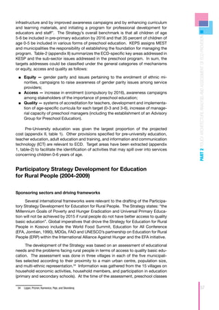 infrastructure and by improved awareness campaigns and by enhancing curriculum
and learning materials, and initiating a program for professional development for
educators and staff”. The Strategy’s overall benchmark is that all children of age




                                                                                               PART 2 POLICY ARCHITECTURE ANALYSIS AND ASSESSMENT OF ECD PROVISION
5-6 be included in pre-primary education by 2016 and that 35 percent of children of
age 0-5 be included in various forms of preschool education. KEPS assigns MEST
and municipalities the responsibility of establishing the foundation for managing the
program. Table-2 (appendix II) summarizes the ECD-specific key areas addressed in
KESP and the sub-sector issues addressed in the preschool program. In sum, the
targets addresses could be classified under the general categories of mechanisms
or equity, access and quality as follows:

 ■■ Equity — gender parity and issues pertaining to the enrolment of ethnic mi-
    norities, campaigns to raise awareness of gender parity issues among service
    providers;
 ■■ Access — increase in enrolment (compulsory by 2016), awareness campaigns
    among stakeholders of the importance of preschool education;
 ■■ Quality — systems of accreditation for teachers, development and implementa-
    tion of age-specific curricula for each target (0-3 and 3-6), increase of manage-
    rial capacity of preschool managers (including the establishment of an Advisory
    Group for Preschool Education).

      Pre-University education was given the largest proportion of the projected
cost (appendix II, table 1). Other provisions specified for pre-university education,
teacher education, adult education and training, and information and communication
technology (ICT) are relevant to ECD. Target areas have been extracted (appendix
1, table-2) to facilitate the identification of activities that may spill over into services
concerning children 0-6 years of age.


Participatory Strategy Development for Education
for Rural People (2004-2009)


Sponsoring sectors and driving frameworks

      Several international frameworks were relevant to the drafting of the Participa-
tory Strategy Development for Education for Rural People. The Strategy states: “the
Millennium Goals of Poverty and Hunger Eradication and Universal Primary Educa-
tion will not be achieved by 2015 if rural people do not have better access to quality
basic education”. Global imperatives that drove the Strategy for Education for Rural
People in Kosovo include the World Food Summit, Education for All Conference
(EFA, Jomtien, 1990), MDGs, FAO and UNESCO’s partnership on Education for Rural
People (ERP) within the International Alliance Against Hunger and the EFA initiative.

      The development of the Strategy was based on an assessment of educational
needs and the problems facing rural people in terms of access to quality basic edu-
cation. The assessment was done in three villages in each of the five municipali-
ties selected according to their proximity to a main urban centre, population size,
and multi-ethnic representation.34 Information was gathered from the 15 villages on
household economic activities, household members, and participation in education
(primary and secondary schools). At the time of the assessment, preschool classes

 34	 Lipjan, Prizren, Kamenice, Peje, and Skenderaj                                                             57
 