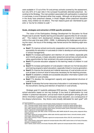 were available in 12 out of the 16 rural primary schools covered by the assessment,
                                                                      but only 22% of 5 year olds in the surveyed households attended preschool. Ac-
                                                                      cording to the Strategy, “the main problem associated with participation in preschool
PART 2 POLICY ARCHITECTURE ANALYSIS AND ASSESSMENT OF ECD PROVISION



                                                                      in rural areas, is one of demand rather than supply. Although not all primary schools
                                                                      in the study have preschool classes, in those villages where preschool education
                                                                      exists, many children do not attend. The main reasons given are ‘disinterest by par-
                                                                      ents’ or ‘too far for children to walk’ ”.



                                                                      Goals, strategies and extraction of ECD-specific provisions

                                                                            The vision of the Participatory Strategy Development for Education for Rural
                                                                      People was to provide “Quality learning and education opportunities for all rural peo-
                                                                      ple”. This medium term development strategy was designed for implementation
                                                                      within a five-year time span (2004 – 2009). In addressing the challenges and achiev-
                                                                      ing the vision, the focus of the strategy was framed around the following eight stra-
                                                                      tegic goals:

                                                                        ■■ 	Goal 1 To improve school-community cooperation and increase community re-
                                                                            sponsibility for education in rural areas (in order to develop an active partnership
                                                                            in school management);
                                                                        ■■ 	Goal 2 To increase participation and retention of rural children, especially girls
                                                                            and minority groups, in basic education (preschool and primary school) and de-
                                                                            velop opportunities for their enrolment into post-compulsory education;
                                                                        ■■ 	Goal 3 To provide education adapted to the learning needs of children in rural
                                                                            areas;
                                                                        ■■ 	Goal 4 To increase participation of rural people in relevant non-formal education
                                                                            and training programs (adult education), especially linked to income generation;
                                                                        ■■ 	Goal 5 To improve the physical and material resources of rural schools and en-
                                                                            sure at least a minimum level of resources necessary for the teaching process;
                                                                        ■■ 	Goal 6 To establish a reliable and accessible education information system (not
                                                                            only related to rural schools);
                                                                        ■■ 	Goal 7 To develop the management capacity and organizational structure of
                                                                            rural schools;
                                                                        ■■ 	Goal 8 To develop the human resources of education in rural areas by improving
                                                                            the recruitment, training and retention of teachers in rural schools.

                                                                            Strategic goal # 2 explicitly addresses ECD services. It targets access to pre-
                                                                      school education based on two key findings: (i) low level of participation by rural
                                                                      children in preschool education; and (ii) lower level of participation among girls and
                                                                      ethnic minorities in grades 5-9 of compulsory basic education, as a consequence of
                                                                      the dropout phenomena. Key Actors were broadly delineated for each goal35 with

                                                                      35	 Actors specified for the 8 programmes of the Participatory Strategy Development for Education for Rural People
                                                                          Goal 1- Community members, parents, teachers, school directors, school boards, municipal and regional education officers.
                                                                          Goal 2- Community members, parents, teachers, school boards, school directors, municipal and regional education officers.
                                                                          Goal 3- MEST, education (curriculum) specialists, teacher trainers, community members, parents, school boards, school directors,
                                                                          teachers, regional and municipal education staff, employers.
                                                                          Goal 4- Community groups, youth, NGOs, schools, municipal officers, MEST, MAFRD, MLSW, MTI, training centres, employment offices,
                                                                          employers, farmers.
                                                                          Goal 5- MEST, regional and municipal authorities, utilities (water, electricity supply) teacher trainers, community members, parents,
                                                                          school boards, school directors, teachers.
                                                                          Goal 6- MEST, University of Pristina, IT specialists, regional and municipal education officers, SOK, KEC, school directors, school
                                                                          boards, teachers.
                                                                          Goal 7- School directors, school boards, regional and municipal education officers, MEST, teacher trainers (in the Faculty of Education),
                                                                          specialists in management training.
58                                                                        Goal 8- Teachers, teacher trainers (in the Faculty of Education), MEST, regional and municipal education officers, school boards.
 