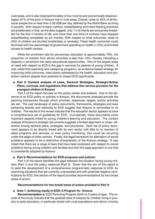 rural areas, and is also disproportionately of low income and economically disadvan-
taged; 81% of the poor in Kosovo live in rural areas. Overall, close to 40% of all Ko-
sovar people live on less than 2.50 US$ per day, defined by the World Bank as living
in poverty. With respect to early nutrition, breastfeeding and infant feeding practices
are problematic in that, as the data suggest, only 1 in 8 infants are exclusively breast-
fed for the first 4 months of life, and more than one third of mothers have stopped
breastfeeding completely by six months. With respect to child outcomes, close to
20% of children are stunted (moderately or severely). These health outcomes could
be linked with low percentage of government spending on health (<10%) and limited
access to health centers.

      While the enrolment rate for pre-primary education is approximately 70%, the
proportion of children from ethnic minorities is less than 10%, thereby indicating a
disparity in enrolment into early educational opportunities. One of the largest areas
of need with respect to ECD is the gap in services for parents of young children. It
was noted that parenting and caregiving programs, an evidence-based strategy for
improving child outcomes, were poorly addressed by the health, education and pro-
tection sectors despite their potential to impact ECD significantly.

  ■■ 	 art 2: Content analysis of Laws, Sectoral Strategies, Strategic/Action
      P
      Plans, curricula, and regulations that address ther service provision for the
      youngest chidren in Kosovo
      Part 2 of the report focuses on the policy review and analysis. Due to the ab-
sence of an ECD policy or policies in Kosovo, the documents analyzed provide the
planning frameworks through which priorities, objectives, targets, and/or activities
are set. The vast landscape of policy documents, frameworks, strategies and laws
pertaining directly and indirectly to ECD suggest that Kosovo is committed to its
children. The results of the review indicate that the education sector appears to have
a comprehensive set of guidelines for ECD. Cumulatively, these documents cover
important aspects linked to young children’s learning and education. The content
analysis of Kosovo’s strategic documents suggests a limited alignment or cross- ref-
erence among sectoral plans, strategies, and provisions. Each set of policy docu-
ment appears to be directly linked with its own sector with little to no mention of
allied programs and services, or even policy monitoring, that could be occurring
under the aegis of other sectors. Finally, the legal framework for alleviation of social
problems appears to be a distinctive characteristic of the Kosovo strategy. It was
noted that there are a range of laws that have been endorsed with respect to social
problems facing young children and families and that this legal approach is one that
is consistently adopted by Kosovo.

  ■■ 	 art 3: Recommendations for ECD programs and policies
      P
      Part 3 of the report identifies the gaps between the situation facing young chil-
dren (Part 1) and the policy response (Part 2). Given that the aim of this report is
to seed the development of a comprehensive programmatic response to ECD, by
examining situations that are currently unanswered and with potential negative rami-
fications for ECD, this section of the report provides recommendations for two broad
areas of action.

     Recommendations for two broad areas of action provided in Part 3:

  ■■ Area 1: Achieving equity in ECD: A Program for Kosovo
     	
      Recommendation a: ECD Parenting Program (birth to 3 years of age). The re-
sults of the study indicate that the greatest area of inequity for children living in pov-
erty is early education, in particular linked with rural populations and ethnic minority
                                                                                             5
 
