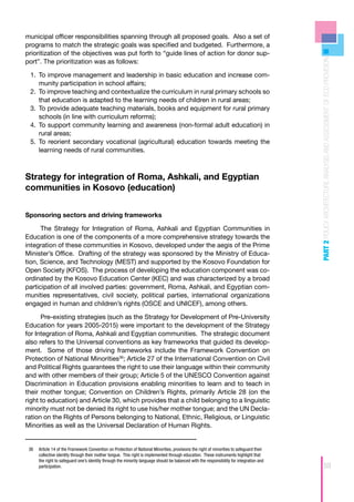 municipal officer responsibilities spanning through all proposed goals. Also a set of
programs to match the strategic goals was specified and budgeted. Furthermore, a
prioritization of the objectives was put forth to “guide lines of action for donor sup-




                                                                                                                                          PART 2 POLICY ARCHITECTURE ANALYSIS AND ASSESSMENT OF ECD PROVISION
port”. The prioritization was as follows:

 1.	 To improve management and leadership in basic education and increase com-
     	
     munity participation in school affairs;
 2.	 	 o improve teaching and contextualize the curriculum in rural primary schools so
     T
     that education is adapted to the learning needs of children in rural areas;
 3.	 	 o provide adequate teaching materials, books and equipment for rural primary
     T
     schools (in line with curriculum reforms);
 4.	 	 o support community learning and awareness (non-formal adult education) in
     T
     rural areas;
 5.	 	 o reorient secondary vocational (agricultural) education towards meeting the
     T
     learning needs of rural communities.



Strategy for integration of Roma, Ashkali, and Egyptian
communities in Kosovo (education)


Sponsoring sectors and driving frameworks

      The Strategy for Integration of Roma, Ashkali and Egyptian Communities in
Education is one of the components of a more comprehensive strategy towards the
integration of these communities in Kosovo, developed under the aegis of the Prime
Minister’s Office. Drafting of the strategy was sponsored by the Ministry of Educa-
tion, Science, and Technology (MEST) and supported by the Kosovo Foundation for
Open Society (KFOS). The process of developing the education component was co-
ordinated by the Kosovo Education Center (KEC) and was characterized by a broad
participation of all involved parties: government, Roma, Ashkali, and Egyptian com-
munities representatives, civil society, political parties, international organizations
engaged in human and children’s rights (OSCE and UNICEF), among others.

      Pre-existing strategies (such as the Strategy for Development of Pre-University
Education for years 2005-2015) were important to the development of the Strategy
for Integration of Roma, Ashkali and Egyptian communities. The strategic document
also refers to the Universal conventions as key frameworks that guided its develop-
ment. Some of those driving frameworks include the Framework Convention on
Protection of National Minorities36; Article 27 of the International Convention on Civil
and Political Rights guarantees the right to use their language within their community
and with other members of their group; Article 5 of the UNESCO Convention against
Discrimination in Education provisions enabling minorities to learn and to teach in
their mother tongue; Convention on Children’s Rights, primarily Article 28 (on the
right to education) and Article 30, which provides that a child belonging to a linguistic
minority must not be denied its right to use his/her mother tongue; and the UN Decla-
ration on the Rights of Persons belonging to National, Ethnic, Religious, or Linguistic
Minorities as well as the Universal Declaration of Human Rights.


 36	 Article 14 of the Framework Convention on Protection of National Minorities, provisions the right of minorities to safeguard their
     collective identity through their mother tongue. This right is implemented through education. These instruments highlight that
     the right to safeguard one’s identity through the minority language should be balanced with the responsibility for integration and
     participation.                                                                                                                                        59
 