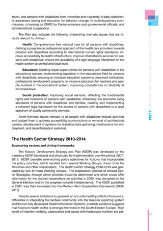 Youth, and persons with disabilities from minorities and migrants); ii) data collection;
iii) awareness raising and education for behavior change; iv) multidisciplinary com-
missions; v) training on CRPD for Parliamentarians and governmental officials; and




                                                                                            PART 2 POLICY ARCHITECTURE ANALYSIS AND ASSESSMENT OF ECD PROVISION
vi) international cooperation.

      The Plan also includes the following overarching thematic issues that are di-
rectly relevant to children:

         Health: Comprehensive free medical care for all persons with disabilities;
   defining a program on professional approach of the health care providers towards
   persons with disabilities according to international human rights standards; im-
   prove accessibility to health infrastructure; improve rehabilitation services for per-
   sons with disabilities; ensure the availability of a sign language interpreter on the
   health system at central and local level.

         Education: Creating equal opportunities for persons with disabilities in the
   educational system; implementing legislation in the educational field for persons
   with disabilities; ensuring an inclusive education system in preschool institutions;
   professional development programs on inclusive education for teachers and peo-
   ple involved in the educational system; improving competences on disability at
   municipal level.

         Social protection: Improving social services, reflecting the fundamental
   rights and freedoms of persons with disabilities; enhancing the economic living
   standards of persons with disabilities and families; creating and implementing
   a coherent legal framework for the access of persons with disabilities to a large
   spectrum of quality community services.

      Other thematic issues relevant to all people with disabilities include activities
and budget lines to address accessibility (constructions or removal of architectural
barriers, development of systems for statistical data gathering, mechanisms for em-
ployment, and decentralization systems).


The Health Sector Strategy 2010-2014
Sponsoring sectors and driving frameworks

     The Kosovo Development Strategy and Plan (KDSP) was developed by the
transitory KDSP Secretariat and structured for implementation over the period, 2007-
2013. KDSP provided over-arching policy objectives for Kosovo that incorporated
the policy priorities, which resulted from several Working Groups drawn from the
Ministries and other stakeholders. The Health Sector Strategy 2010-2014 was gen-
erated by one of these Working Groups. The preparation process of revised Sec-
tor Strategies, through which priorities would be determined and which would offer
information for the planned expenditure on activities in 2009, was disrupted by the
General Election and by the progress towards Independence. The KDSP, published
in 2007, was then translated into the Medium-Term Expenditure Framework (2008-
2010)

      Despite several limitations to generate an accurate health profile for Kosovo (i.e.
difficulties in integrating the Serbian community into the Kosovar reporting system
and the not-fully developed Health Information System), available evidence suggests
that Kosovo’s health profile is amongst the worst in the South-Eastern Europe. High
levels of infantile mortality, tuberculosis and issues with inadequate nutrition are per-
                                                                                                             61
 