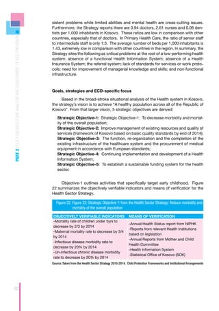 sistent problems while limited abilities and mental health are cross-cutting issues.
                                                                      Furthermore, the Strategy reports there are 0.94 doctors, 2.61 nurses and 0.06 den-
                                                                      tists per 1,000 inhabitants in Kosovo. These ratios are low in comparison with other
PART 2 POLICY ARCHITECTURE ANALYSIS AND ASSESSMENT OF ECD PROVISION



                                                                      countries, especially that of doctors. In Primary Health Care, the ratio of senior staff
                                                                      to intermediate staff is only 1:3. The average number of beds per 1,000 inhabitants is
                                                                      1.43, extremely low in comparison with other countries in the region. In summary, the
                                                                      Strategy sites the following as critical problems at the root of a low-performing health
                                                                      system: absence of a functional Health Information System; absence of a Health
                                                                      Insurance System; the referral system; lack of standards for services or work proto-
                                                                      cols; need for improvement of managerial knowledge and skills; and non-functional
                                                                      infrastructure.



                                                                      Goals, strategies and ECD-specific focus

                                                                           Based in the broad-stroke situational analysis of the Health system in Kosovo,
                                                                      the strategy’s vision is to achieve “A healthy population across all of the Republic of
                                                                      Kosovo”. From that larger vision, 5 strategic objectives are derived:

                                                                            Strategic Objective-1: Strategic Objective-1: To decrease morbidity and mortal-
                                                                            ity of the overall population;
                                                                            Strategic Objective-2: Improve management of existing resources and quality of
                                                                            services (framework of Kosovo based on basic quality standards by end of 2014);
                                                                            Strategic Objective-3: The function, re-organization and the completion of the
                                                                            existing infrastructure of the healthcare system and the procurement of medical
                                                                            equipment in accordance with European standards;
                                                                            Strategic Objective-4: Continuing implementation and development of a Health
                                                                            Information System;
                                                                            Strategic Objective-5: To establish a sustainable funding system for the health
                                                                            sector.


                                                                           Objective-1 outlines activities that specifically target early childhood. Figure
                                                                      22 summarizes the objectively verifiable indicators and means of verification for the
                                                                      Health Sector Strategy.

                                                                           Figure 22. Figure 22: Strategic Objective-1 from the Health Sector Strategy: Reduce morbidity and
                                                                      	               mortality of the overall population

                                                                          OBJECTIVELY VERIFIABLE INDICATORS                     MEANS OF VERIFICATION
                                                                          -Mortality rate of children under 5yrs to
                                                                                                                                -Annual Health Status report from NIPHK
                                                                          decrease by 2/3 by 2014
                                                                                                                                -Reports from relevant Health Institutions
                                                                          -Maternal mortality rate to decrease by 3/4
                                                                                                                                based on legislation
                                                                          by 2014
                                                                                                                                -Annual Reports from Mother and Child
                                                                          -Infectious disease morbidity rate to
                                                                                                                                Health Committee
                                                                          decrease by 20% by 2014
                                                                                                                                -Health Information System
                                                                          -Un-infectious chronic disease morbidity
                                                                                                                                -Statistical Office of Kosovo (SOK)
                                                                          rate to decrease by 20% by 2014
                                                                      Source: Taken from the Health Sector Strategy 2010-2014. Child Protection Frameworks and Institutional Arrangements




62
 