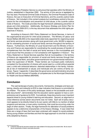 The Kosovo Probation Service is a structure that operates within the Ministry of
Justice, established in December 2002. The activity of this service is legislated by
four key laws: Provisional Criminal Code of Kosovo, the Criminal Procedure Code of




                                                                                                                                   PART 2 POLICY ARCHITECTURE ANALYSIS AND ASSESSMENT OF ECD PROVISION
Kosovo, the Law on Execution of Criminal Sanctions, and the Juvenile Justice Code
of Kosovo. Not included in this content analysis but nonetheless central to the pro-
visions for the criminalization and prevention of child abuse, is the Juvenile Justice
Code of Kosovo. The Code provides the legal framework addressing prevention of
abuse and child protection. Additionally, the Kosovo Strategy and Action Plan for
Children Rights 2009-2013, is the key document that addresses the child rights per-
spectives in Kosovo.

      According to Kosovo’s 2001 Policy Statement on Social Services, in terms of
the organizational strucutre for child social protection, “the Ministry of Labour and
Social Welfare (MLSW) is the responsible state body appointed for organizing social
and family services provision along with local government units. MLSW is responsi-
ble for overseeing provision of social and family services throughout the territory of
Kosovo. Furthermore, the Ministry of Local Government and the Ministry of Econ-
omy and Finance are responsible for coordinating the overall process of transfer of
competencies from the field of social and family services in the municipalities and
must ensure that this process is in full compliance with legislation in Kosovo”. The
Policy Statement on Social Services specifies that all municipalities in the territory
of Kosovo are responsible for provision of social and family services through their
Centers for Social Work, and other governmental and non-governmental institutions,
under the supervision of MLSW. These Centers are municipal public institutions
competent for the protection of citizens with social need (i.e. a child without parental
care; a child with antisocial behavior; distorted relationships in the family; individu-
als at risk of mistreatment or abuse; and individuals who are victims of family vio-
lence). Figure-1 (appendix-1) describes the governance and administrative structure
of MLSW until the moment of transfer of competencies to the Municipal Directorate
for Health and Social Welfare (MDHSW).


Conclusion
      The vast landscape of policy documents, frameworks, strategies and laws per-
taining, directly and indirectly to ECD is clear indication that Kosovo is committed to
its children. The review of the policy landscape, based on the accessible and avail-
able documents37, demonstrates that the education sector appears to have a com-
prehensive set of guidance for ECD. Cumulatively, these documents cover important
aspects linked to young children’s learning and education. Second, an alignment or
cross-reference across sector documents was not noted. Each set of policy docu-
ment appears to be directly linked to its own sector with little to no mention of allied
programs and services, or even policy monitoring, that could be occurring under the
aegis of other sectors. Finally, the legal framework for alleviation of social problems
appears to be a distinctive characteristic of the Kosovo Strategy. It was noted that
there are a range of laws that have been endorsed with respect to social problems
facing young children and families and that this legal approach is one that is consist-
ently adopted by Kosovo.




 37	 It should be noted that the documents reviewed were made available to the study group and accessed online. We are unsure if
     they are representative of Kosovo’s social policy documents.                                                                                   63
 