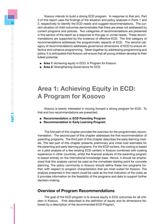 Kosovo intends to build a strong ECD program. In response to that aim, Part
                                                                    3 of this report uses the findings of the situation and policy analyses in Parts 1 and
                                                                    2, respectively to identify the ECD needs and suggest recommendations. The cur-
PART 3 RECOMMENDATIONS FOR ECD PROGRAMS AND POLICY IMPLEMENTATION



                                                                    rent situation of child outcomes demonstrates that there are areas not addressed by
                                                                    current programs and policies. Two categories of recommendations are presented
                                                                    in this section of the report as a response to this gap or unmet needs. These recom-
                                                                    mendations are supported by the evidence of effective ECD. The first category of
                                                                    recommendations addresses the programmatic aspects of ECD. The second cat-
                                                                    egory of recommendations addresses governance dimensions of ECD to ensure ef-
                                                                    fective and cohesive programming. Taken together by addressing programming and
                                                                    policy, it is anticipated that Kosovo will ensure that all young children develop to their
                                                                    fullest potential.

                                                                     ■■ Area 1: Achieving equity in ECD: A Program for Kosovo
                                                                     ■■ Area 2: Strengthening Governance for ECD




                                                                    Area 1: Achieving Equity in ECD:
                                                                    A Program for Kosovo
                                                                          Kosovo is keenly interested in moving forward a strong program for ECD. To
                                                                    that end two recommendations are presented:

                                                                     ■■ Recommendation a: ECD Parenting Program
                                                                     ■■ Recommendation b: Early Learning Program


                                                                          The first part of this chapter provides the overview for the programmatic recom-
                                                                    mendation. The second part of this chapter addresses the first recommendation of
                                                                    parenting programs. The third part of this chapter describes the early learning mod-
                                                                    els. The last part of this chapter presents preliminary and initial cost estimates for
                                                                    the parenting and early learning programs. For the ECD centers, the costing is based
                                                                    on a pilot analysis of a few existing ECD centers in Kosovo combined with costing
                                                                    experience in other countries, whilst the financial analysis of the parenting program
                                                                    is based entirely on the international knowledge base. Hence, it should be empha-
                                                                    sized that this analysis cannot be used as the immediate starting point for concrete
                                                                    planning. The policy community in Kosovo should define these two programs fur-
                                                                    ther, with respect to program characteristics that are most suited for Kosovo. The
                                                                    analysis presented in this report could be used as the first indication of the costs as
                                                                    it provides information on the feasibility of the programs and data to support further
                                                                    decision-making.


                                                                    Overview of Program Recommendations
                                                                         The goal of the ECD program is to ensure equity in ECD outcomes for all chil-
                                                                    dren in Kosovo. First described is the definition of equity and its dimensions fol-
                                                                    lowed by a description of the recommended ECD Program.
66
 