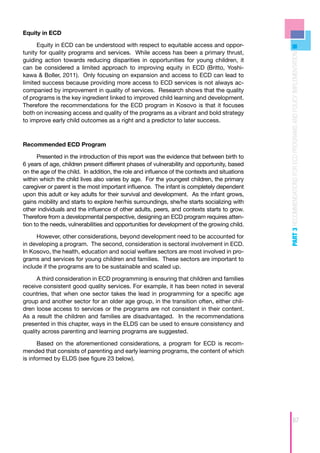 Equity in ECD

      Equity in ECD can be understood with respect to equitable access and oppor-
tunity for quality programs and services. While access has been a primary thrust,




                                                                                              PART 3 RECOMMENDATIONS FOR ECD PROGRAMS AND POLICY IMPLEMENTATION
guiding action towards reducing disparities in opportunities for young children, it
can be considered a limited approach to improving equity in ECD (Britto, Yoshi-
kawa & Boller, 2011). Only focusing on expansion and access to ECD can lead to
limited success because providing more access to ECD services is not always ac-
companied by improvement in quality of services. Research shows that the quality
of programs is the key ingredient linked to improved child learning and development.
Therefore the recommendations for the ECD program in Kosovo is that it focuses
both on increasing access and quality of the programs as a vibrant and bold strategy
to improve early child outcomes as a right and a predictor to later success.



Recommended ECD Program

      Presented in the introduction of this report was the evidence that between birth to
6 years of age, children present different phases of vulnerability and opportunity, based
on the age of the child. In addition, the role and influence of the contexts and situations
within which the child lives also varies by age. For the youngest children, the primary
caregiver or parent is the most important influence. The infant is completely dependent
upon this adult or key adults for their survival and development. As the infant grows,
gains mobility and starts to explore her/his surroundings, she/he starts socializing with
other individuals and the influence of other adults, peers, and contexts starts to grow.
Therefore from a developmental perspective, designing an ECD program requires atten-
tion to the needs, vulnerabilities and opportunities for development of the growing child.

     However, other considerations, beyond development need to be accounted for
in developing a program. The second, consideration is sectoral involvement in ECD.
In Kosovo, the health, education and social welfare sectors are most involved in pro-
grams and services for young children and families. These sectors are important to
include if the programs are to be sustainable and scaled up.

      A third consideration in ECD programming is ensuring that children and families
receive consistent good quality services. For example, it has been noted in several
countries, that when one sector takes the lead in programming for a specific age
group and another sector for an older age group, in the transition often, either chil-
dren loose access to services or the programs are not consistent in their content.
As a result the children and families are disadvantaged. In the recommendations
presented in this chapter, ways in the ELDS can be used to ensure consistency and
quality across parenting and learning programs are suggested.

      Based on the aforementioned considerations, a program for ECD is recom-
mended that consists of parenting and early learning programs, the content of which
is informed by ELDS (see figure 23 below).




                                                                                                               67
 
