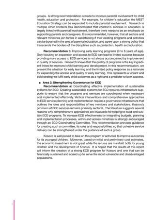 groups. A strong recommendation is made to improve parental involvement for child
    health, education and protection. For example, for children’s education the MEST
    Education Strategy can be expanded to include parental involvement. Research in
    multiple other contexts has demonstrated that children’s success in education is
    largely linked with parental involvement, therefore there needs to be an emphasis on
    supporting parents and caregivers. It is recommended, however, that all sectors and
    relevant ministries join forces in ascertaining if their existing programs and activities
    can be boosted in the area of parental education, and agree upon a strong policy that
    transcends the borders of the disciplines such as protection, health and education.

          Recommendation b: Improving early learning programs (3 to 6 years of age).
    Only focusing on expansion and access to ECD can lead to limited success because
    providing more access to ECD services is not always accompanied by improvement
    in quality of services. Research shows that the quality of programs is the key ingredi-
    ent linked to improved child learning and development. In this recommendation, we
    present the situation for early learning and the limited policy response as a rationale
    for expanding the access and quality of early learning. This represents a vibrant and
    bold strategy to fulfill early child outcomes as a right and a predictor to later success.

      ■■ 	 rea 2: Strengthening Governance for ECD
         A
          Recommendation a: Coordinating effective implementation of sustainable
    systems for ECD. Creating sustainable systems for ECD requires infrastructure sup-
    ports to ensure that the programs and services are coordinated when necessary
    and implemented effectively. Vertical interventions and comprehensive approaches
    to ECD service planning and implementation require a governance infrastructure that
    outlines the roles and responsibilities of key members and stakeholders. Kosovo’s
    provision of ECD services remains primarily sectoral. The literature suggests several
    reasons why comprehensive approaches are invaluable for helping to build and sus-
    tain ECD programs. To increase ECD effectiveness by integrating budgets, planning
    and implementation processes, within and across ministries is strongly encouraged
    through an ECD Coordinating Committee. This recommendation provides guidance
    for creating such a committee, its roles and responsibilities, so that cohesive service
    delivery can be strengthened under the guidance of such a group.

           Kosovo is well poised to take on this program of activities to improve outcomes
    for its youngest children. Moreover, based on initial and preliminary cost estimates,
    the economic investment is not great while the returns are manifold both for young
    children and the development of Kosovo. It is hoped that the results of this report
    will inform the creation of a strong ECD program for Kosovo and one that can be
    financially sustained and scaled up to serve the most vulnerable and disadvantaged
    populations.




6
 