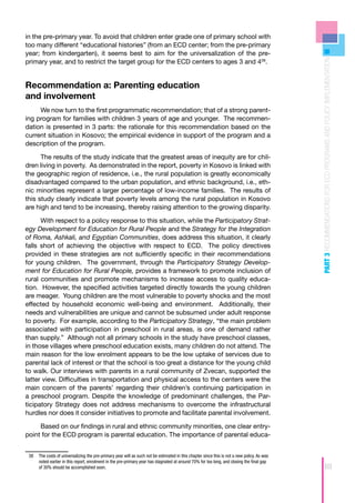 in the pre-primary year. To avoid that children enter grade one of primary school with
too many different “educational histories” (from an ECD center; from the pre-primary
year; from kindergarten), it seems best to aim for the universalization of the pre-




                                                                                                                                             PART 3 RECOMMENDATIONS FOR ECD PROGRAMS AND POLICY IMPLEMENTATION
primary year, and to restrict the target group for the ECD centers to ages 3 and 438.


Recommendation a: Parenting education
and involvement
     We now turn to the first programmatic recommendation; that of a strong parent-
ing program for families with children 3 years of age and younger. The recommen-
dation is presented in 3 parts: the rationale for this recommendation based on the
current situation in Kosovo; the empirical evidence in support of the program and a
description of the program.

      The results of the study indicate that the greatest areas of inequity are for chil-
dren living in poverty. As demonstrated in the report, poverty in Kosovo is linked with
the geographic region of residence, i.e., the rural population is greatly economically
disadvantaged compared to the urban population, and ethnic background, i.e., eth-
nic minorities represent a larger percentage of low-income families. The results of
this study clearly indicate that poverty levels among the rural population in Kosovo
are high and tend to be increasing, thereby raising attention to the growing disparity.

      With respect to a policy response to this situation, while the Participatory Strat-
egy Development for Education for Rural People and the Strategy for the Integration
of Roma, Ashkali, and Egyptian Communities, does address this situation, it clearly
falls short of achieving the objective with respect to ECD. The policy directives
provided in these strategies are not sufficiently specific in their recommendations
for young children. The government, through the Participatory Strategy Develop-
ment for Education for Rural People, provides a framework to promote inclusion of
rural communities and promote mechanisms to increase access to quality educa-
tion. However, the specified activities targeted directly towards the young children
are meager. Young children are the most vulnerable to poverty shocks and the most
effected by household economic well-being and environment. Additionally, their
needs and vulnerabilities are unique and cannot be subsumed under adult response
to poverty. For example, according to the Participatory Strategy, “the main problem
associated with participation in preschool in rural areas, is one of demand rather
than supply.” Although not all primary schools in the study have preschool classes,
in those villages where preschool education exists, many children do not attend. The
main reason for the low enrolment appears to be the low uptake of services due to
parental lack of interest or that the school is too great a distance for the young child
to walk. Our interviews with parents in a rural community of Zvecan, supported the
latter view. Difficulties in transportation and physical access to the centers were the
main concern of the parents’ regarding their children’s continuing participation in
a preschool program. Despite the knowledge of predominant challenges, the Par-
ticipatory Strategy does not address mechanisms to overcome the infrastructural
hurdles nor does it consider initiatives to promote and facilitate parental involvement.

     Based on our findings in rural and ethnic community minorities, one clear entry-
point for the ECD program is parental education. The importance of parental educa-


 38	 The costs of universalizing the pre-primary year will as such not be estimated in this chapter since this is not a new policy. As was
     noted earlier in this report, enrolment in the pre-primary year has stagnated at around 70% for too long, and closing the final gap
     of 30% should be accomplished soon.                                                                                                                      69
 