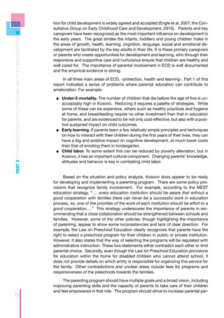 tion for child development is widely agreed and accepted (Engle et al, 2007; the Con-
                                                                    sultative Group on Early Childhood Care and Development, 2010). Parents and key
                                                                    caregivers have been recognized as the most important influence on development in
PART 3 RECOMMENDATIONS FOR ECD PROGRAMS AND POLICY IMPLEMENTATION



                                                                    the early years. The great strides the infants, toddlers and young children make in
                                                                    the areas of growth, health, learning, cognition, language, social and emotional de-
                                                                    velopment are facilitated by the key adults in their life. It is these primary caregivers
                                                                    or parents who create opportunities for development and learning, who through their
                                                                    responsive and supportive care and nurturance ensure that children are healthy and
                                                                    well cared for. The importance of parental involvement in ECD is well documented
                                                                    and the empirical evidence is strong.

                                                                         In all three main areas of ECD, -protection, health and learning-, Part 1 of this
                                                                    report indicated a series of problems where parental education can contribute to
                                                                    amelioration. For example:

                                                                     ■■ Under-5 mortality. The number of children that die before the age of five is un-
                                                                         acceptably high in Kosovo. Reducing it requires a palette of strategies. While
                                                                         some of these can be expensive, others such as healthy practices and hygiene
                                                                         at home, and breastfeeding require no other investment than that in education
                                                                         for parents, and are evidenced to be not only cost-effective, but also with a posi-
                                                                         tive sustained impact on child outcomes.
                                                                     ■■ 	Early learning. If parents learn a few relatively simple principles and techniques
                                                                         on how to interact with their children during the first years of their lives, they can
                                                                         have a big and positive impact on cognitive development, at much lower costs
                                                                         than that of enrolling them in kindergarten.
                                                                     ■■ 	Child labor. To some extent this can be reduced by poverty alleviation, but in
                                                                         Kosovo, it has an important cultural component. Changing parents’ knowledge,
                                                                         attitudes and behavior is key in combating child labor.


                                                                          Based on the situation and policy analysis, Kosovo does appear to be ready
                                                                    for developing and implementing a parenting program. There are some policy pro-
                                                                    visions that recognize family involvement. For example, according to the MEST
                                                                    education strategy, “…. every education institution should be aware that without a
                                                                    good cooperation with families there can never be a successful work in education
                                                                    process, so, one of the priorities of the work of each institution should be effort to a
                                                                    good cooperation….” This strategy underscores the importance of parents in rec-
                                                                    ommending that a close collaboration should be strengthened between schools and
                                                                    families. However, some of the other policies, though highlighting the importance
                                                                    of parenting, appear to show some inconsistencies and lack of clear direction. For
                                                                    example, the Law on Preschool Education clearly recognizes that parents have the
                                                                    right to select a preschool program for their children in public or private institution.
                                                                    However, it also states that the way of selecting the programs will be regulated with
                                                                    administrative instruction. These two statements either contradict each other or limit
                                                                    parental choice. Secondly, even though the Law for Preschool Education provisions
                                                                    for education within the home for disabled children who cannot attend school, it
                                                                    does not provide details on which entity is responsible for organizing this service for
                                                                    the family. Other contradictions and unclear areas include fees for programs and
                                                                    responsiveness of the preschools towards the families.

                                                                         The parenting program should have multiple goals and a broad vision, including
                                                                    improving parenting skills and the capacity of parents to take care of their children
                                                                    and feel empowered in that role. The program should strive to increase parental par-
70
 