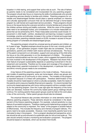 ticipation in child rearing, and support their active role as such. The role of fathers
as parents needs to be considered and incorporated into any parenting program.
The program should also focus on improving the skills of professionals who provide




                                                                                           PART 3 RECOMMENDATIONS FOR ECD PROGRAMS AND POLICY IMPLEMENTATION
the parenting services directly to families and children. Parenting programs for vul-
nerable and disadvantaged families should place a special emphasis on intensive
and culturally appropriate curriculum that can be delivered through a home-based
program by well trained and supervised service providers. These programs should
focus on the issues facing the rural poor and ethnic minority families as to ensure that
the children achieve strong and healthy outcomes. While the vision of the program
does need to be developed further, one consideration is to include measurable as-
pects that can be achieved by 2015. These measurable outcomes could include: im-
provement in child health, nutrition, development and learning; increase in parents’
knowledge, practice and attitudes; increase in the number of trained and supervised
service providers; parenting materials based on ELDS; increase in access to the par-
enting program of vulnerable and disadvantaged groups.

      The parenting program should be universal serving all parents and children up
to 3 years of age. Targeted emphasis should be given to the rural, minority and eth-
nic groups. A two generation program model might also be considered. The two
generations, parents and children both receive services simultaneously. The focus
of the parent component is on stimulation, support and care giving of the child while
the focus on the child generation is on the development of children. The program
should be institutionalized over the next 3 years, which suggests that parents should
be more involved in the development of the programs. Research has shown that a
main feature of program sustainability depends on parenting involvement in the de-
velopment and ownership. Therefore as the scope and coverage of the program is
being determined, parental involvement in the development, in particular from rural
and ethnic minority groups needs to be considered.

       A key feature of the parenting program is the mode of delivery. There are sev-
eral models of parenting programs, some are home-based, others use groups and
still others operate out of community or clinic centers. The modality of the program
is important because it is linked with participation. Therefore determination of the
modality should be made based on what is culturally acceptable, meets the needs of
the parents and is resource-feasible (financial and capacity). It is recommended that
community-based approaches with home visiting programs will be a suitable modal-
ity for the parenting program. Over the 3-year age span the frequency of the home
visits can decrease, however the community based parent group meetings should
continue. For working parents these parent groups could be held at the work place
in lieu of the community. Father parent groups should also be stressed.

      The empirical literature also provides information on what elements make for
effective parenting programs. These elements should be considered in the devel-
opment of the Kosovo parenting program. For example, cultural sensitivity is a key
feature of successful programs. Therefore creating and implementing a program that
adapts to the community is important. The “dose” of the program is another feature
of effectiveness. This includes the frequency and intensity of program delivery. Pro-
grams need to be easily accessible. However, more importantly parents have to be
motivated to stay in the program. From a program development perspective, priori-
ties should be set up and ensured of a systematic plan for roll out and scale up. This
plan should certainly include a monitoring and evaluation component. The program
should be based on standards, which can be drawn from ELDS.

                                                                                                            71
 