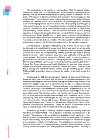 The sustainability of the program is very important. While the financial sustain-
                                                                    ability is addressed later in this section through a preliminary and initial cost analysis,
                                                                    provided here are lists of resources that are currently available to implement the pro-
PART 3 RECOMMENDATIONS FOR ECD PROGRAMS AND POLICY IMPLEMENTATION



                                                                    gram. With respect to parenting materials and curriculum there are resources that
                                                                    could be used. The coordination group for parenting has produced leaflets, CDs etc.
                                                                    materials for parenting, which could be used for the parenting program. Secondly,
                                                                    every preschool program has a curriculum that links with parenting. Even though it is
                                                                    not a parenting program per se, it does offer the initial content to develop a parenting
                                                                    program. The ELDS could be used to develop parenting activities, as these stand-
                                                                    ards are already valid for Kosovo. There are technical resources, such as existing
                                                                    social and professional organizations that can contribute to the design and content
                                                                    of the programs. Finally, lead Ministry of Health and supportive ministries of Educa-
                                                                    tion and Social Welfare will have to be involved. As each ministry has knowledge of
                                                                    resources and materials that are available. There is legislation and there are stand-
                                                                    ards in place to support the development and content of the parenting programs

                                                                          Another feature of program sustainability is the location where services can
                                                                    be delivered, and availability of strong partners. In this area also there are currently
                                                                    available resources that can be built upon. For example, the School Parent Teacher
                                                                    Councils could serve as an implementing partner, given the high rates of primary
                                                                    school enrolment. Health institutions could serve as a viable site for the parenting
                                                                    group sessions. For example the Institute of Public Health is promoting parenting
                                                                    groups in schools for health promotion. These programs can be expanded to ECD.
                                                                    There are several NGOs also involved in providing parenting programs, Balkan Sun-
                                                                    flowers, Red Cross volunteers and Health Mediators, for example, have been ac-
                                                                    tive before in the more intensive modalities for parental education. There are other
                                                                    NGOs working with parents of disabled children through parenting groups. These
                                                                    NGOs could be an excellent resource and potential location for conducting parenting
                                                                    groups.

                                                                          In setting up the ECD parenting program, Kosovo will face a set of challenges.
                                                                    These are briefly described below with the intention of ensuring the long-term sus-
                                                                    tainability of the program. As was indicated by the participants during Phase 3 of the
                                                                    study, there appears to be a lack of commitment on the part of key decision makers
                                                                    in developing a parenting program. This issue will need to be addressed, as politi-
                                                                    cal will is necessary for the development of this program. It appears that in part the
                                                                    limited commitment is linked with limited awareness and knowledge of the impor-
                                                                    tance of parenting. Therefore key partners will have to work towards developing an
                                                                    advocacy and awareness strategy to educate key policy makers on the importance
                                                                    of parenting. Other types of challenges are also seen by other countries that have
                                                                    moved forward with a national ECD program. These include lack of financial capac-
                                                                    ity and technical resources. Furthermore it is indicated that in Kosovo there is limited
                                                                    literature on professional development. These are aspects of investment that will
                                                                    need to be considered in the development of the parenting program.

                                                                          In order to get the ECD parenting program initiated the following immediate
                                                                    next steps are recommended. First, a database of existing resources needs to be
                                                                    created. There appear to be some resources available for such a program. How-
                                                                    ever, information on these resources is unclear. Therefore, with the intention of build-
                                                                    ing on what currently exists, such a database will help provide information on gaps
                                                                    in resources and needs for moving forward. This database can be created by a pro-
                                                                    fessional organization documenting what programs exist, what their content is, what
                                                                    training models are available and what populations are being served. Secondly, a
72
 